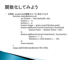    正解例 JavaScriptの関数スコープに気をつけよう
       function makeButton(x,y){
                var button = new Sprite(84, 84);
                button.x = x;
                button.y = y;
                button.image = game.assets['button.png'];
                button.addEventListener('touchstart',function(){
                         button.frame = (button.frame+1)%2;
                });
                button.addEventListener('enterframe', function(e) {
                         button.x += 2;
                         if(button.x>320) button.x = -84;
                });
                return button;
       }
       stage.addChild(makeButton(100,100));
 