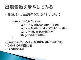    個数は5つ、生成場所をランダムにしてみよう

        for(var i=0;i<5;i++){
              var x = Math.random()*320;
              var y = Math.random()*(320 - 84);
              var b = makeButton(x,y);
              stage.addChild(b);
        }
   JavaScriptのランダム関数はMath.random()
   0.0~1.0の範囲の値
   Seed設定も可
 