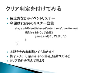    毎度おなじみイベントリスナー
   今回はstageのリスナー登録
      stage.addEventListener('enterframe',function(e) {
             if(false && クリア条件){
                      game.end('クリアしました');
             }
      });


   上記をそのまま書いても動きます
   終了メソッド、game.end(得点,結果コメント);
   クリア条件を考えて見よう
 