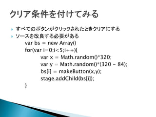    すべてのボタンがクリックされたときクリアにする
   ソースを改良する必要がある
      var bs = new Array()
      for(var i=0;i<5;i++){
             var x = Math.random()*320;
             var y = Math.random()*(320 - 84);
             bs[i] = makeButton(x,y);
             stage.addChild(bs[i]);
      }
 