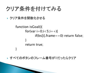    クリア条件を関数化させる

      function isGoal(){
            for(var i=0;i<5;i++){
                   if(bs[i].frame==0) return false;
            }
            return true;
      }

   すべてのボタンのフレーム番号が1だったらクリア
 