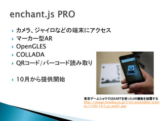    カメラ、ジャイロなどの端末にアクセス
   マーカー型AR
   OpenGLES
   COLLADA
   QRコード/バーコード読み取り

   10月から提供開始


                東京ゲームショウではKARTを使ったAR機能を披露する
                http://image.itmedia.co.jp/l/im/promobile/articl
                es/1109/14/l_ys_uei01.jpg
 