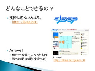    実際に遊んでみよう。
    ◦ http://9leap.net/




   Arrows!
    ◦ 僕が一番最初に作ったもの
                          Arrows!
    ◦ 製作時間3時間(投稿含め)       http://9leap.net/games/38
 