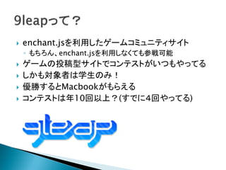    enchant.jsを利用したゲームコミュニティサイト
    ◦ もちろん、enchant.jsを利用しなくても参戦可能
   ゲームの投稿型サイトでコンテストがいつもやってる
   しかも対象者は学生のみ！
   優勝するとMacbookがもらえる
   コンテストは年10回以上？(すでに４回やってる)
 