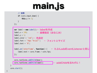 main.js
// 省略
if (core.input.down) {
this.y += 3;
}
});
var label = new Label();
label.x = 280;
label.y = 5;
label.color = 'red';
label.font = '14px "Arial"';
label.text = '0';
label.on('enterframe', function() {
label.text = core.frame / core.fps;
});
core.rootScene.addChild(bear);
core.rootScene.addChild(label);
}
core.start();
}
← labelを作成
← 座標指定（おなじみ）
← 色指定
← フォントとサイズ
← addChildを忘れずに！
← たぶんaddEventListenerと同じ
 