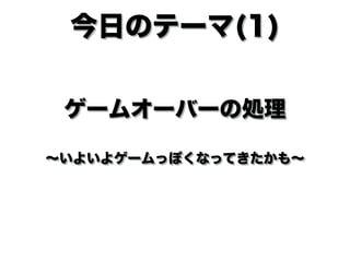 ゲームオーバーの処理 
 
∼いよいよゲームっぽくなってきたかも∼
今日のテーマ(1)
 
