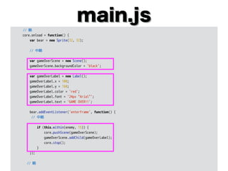 main.js
// 略
core.onload = function() {
var bear = new Sprite(32, 32);
// 中略
var gameOverScene = new Scene();
gameOverScene.backgroundColor = 'black';
var gameOverLabel = new Label();
gameOverLabel.x = 100;
gameOverLabel.y = 160;
gameOverLabel.color = 'red';
gameOverLabel.font = '24px "Arial"';
gameOverLabel.text = 'GAME OVER!!';
bear.addEventListener('enterframe', function() {
// 中略
if (this.within(enemy, 15)) {
core.pushScene(gameOverScene);
gameOverScene.addChild(gameOverLabel);
core.stop();
}
});
// 略
 