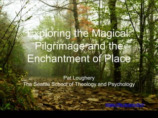 Exploring the Magical:
Pilgrimage and the
Enchantment of Place
Pat Loughery
The Seattle School of Theology and Psychology
https://flic.kr/p/nnZrr4
 