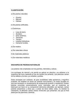 CLASIFICACIÓN 
a) De piedras naturales: 
 Granito. 
 Mármol. 
 Calizas. 
b) De piedras artificiales. 
c) Cerámicos: 
 Losa de barro. 
 Azulejos. 
 Gres cerámico. 
 Terracota. 
 Terrazo. 
 Losetas hidráulicas. 
 Cemento fundido. 
d) De madera 
e) De materiales vítreos 
f) De materiales plásticos 
h) De materiales metálicos 
ENCHAPES DE PIEDRAS NATURALES 
Las piedras más empleadas son los granitos, mármoles y calizas. 
Los enchapes de mármol y de granito se aplican en plancha y se adhieren a la superficie del muro mediante el uso de mortero de cemento. Las planchas vienen de los talleres a la obra, ya cortadas y pulidas. 
Estos enchapes son costosos, de gran durabilidad, bella apariencia y magnifico acabado. Se emplean en obras de carácter monumental y en todas aquellas en que sea necesario un revestimiento de excepcional duración y resistencia. Existen piedras conocidas comercialmente como mármoles, que en ocasiones se destruyen por tener en su composición elementos alterables; por ejemplo, ciertas piedras serpentinas y otras que, a pesar de tener bellas vetas, no resisten la intemperie, al alterarse ciertos óxidos minera-les que presentan, las que al final destruyen las planchas o láminas.  