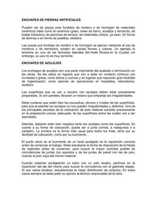 ENCHAPES DE PIEDRAS ARTIFICIALES 
Pueden ser de piezas pres fundidos de mortero o de hormigón de materiales cerámicos tales como la cerámica (gres), losas de barro, azulejos y terracota; de loseta hidráulica; de planchas de terrazo; de materiales vítreos, ya sean. En forma de láminas o en forma de pastillas, etcétera. 
Las piezas pre fundidas de mortero o de hormigón se aplican mediante el uso de morteros o de derretidos; existen en varias] formas y colores. Un ejemplo lo tenemos en una de las fachadas laterales del Hotel Riviera en la Ciudad; sin embargo, su uso no es muy corriente. 
ENCHAPES DE AZULEJOS 
Los enchapes de azulejos son una parte importante del acabado o terminación en las obras. Se les utiliza en lugares que van a estar en contacto continuo con humedad o grasa, como baños y cocinas y en lugares que requieran gran facilidad de higienización, como salones de operaciones en hospitales, laboratorios, etcétera. 
Las superficies que se van a recubrir con azulejos deben estar previamente preparadas. Si son paredes, llevaran un resano que empareje las irregularidades. 
Debe cuidarse que estén bien las escuadras, plomos y niveles de las superficies, para que al asentar los azulejos no nos queden irregularidades y defectos. Uno de los principales secretos de la colocación de este material consiste precisamente en la preparación previa, adecuada, de las superficies sobre las cuales van a ser asentados. 
Además, deberán estar bien mojados tanto los azulejos como las superficies. En cuanto a su forma de colocación, puede ser a junta corrida, a matajuntas o a cartabón. La primera es la forma más usual para todos los fines, tanto por su facilidad de colocación, como por su lucimiento. 
El punto clave en el lucimiento de un local azulejado es la repartición correcta antes de comenzar el trabajo. Debe estudiarse la forma de disposición de la hilada de replanteo antes de comenzar, para buscar la mayor cantidad posible de coincidencias de juntas con aparatos y de las juntas de pared con las de piso, cuando el piso vaya del mismo material. 
Cuando estamos azulejeando un baño con un solo lavabo, partimos en la repartición del eje del mismo para buscar la coincidencia con el gabinete espejo. Si son varios lavabos, estudiaremos la mejor distribución de conjunto. En estos casos siempre se debe pedir su opinión al técnico responsable de la obra  
