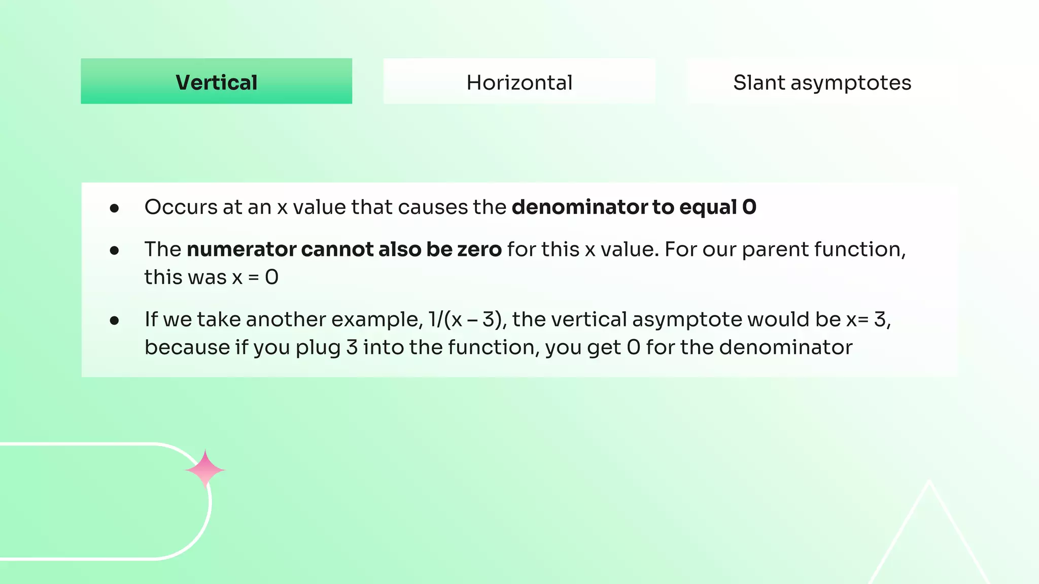 Vertical
● Occurs at an x value that causes the denominator to equal 0
● The numerator cannot also be zero for this x value. For our parent function,
this was x = 0
● If we take another example, 1/(x – 3), the vertical asymptote would be x= 3,
because if you plug 3 into the function, you get 0 for the denominator
Horizontal Slant asymptotes
 