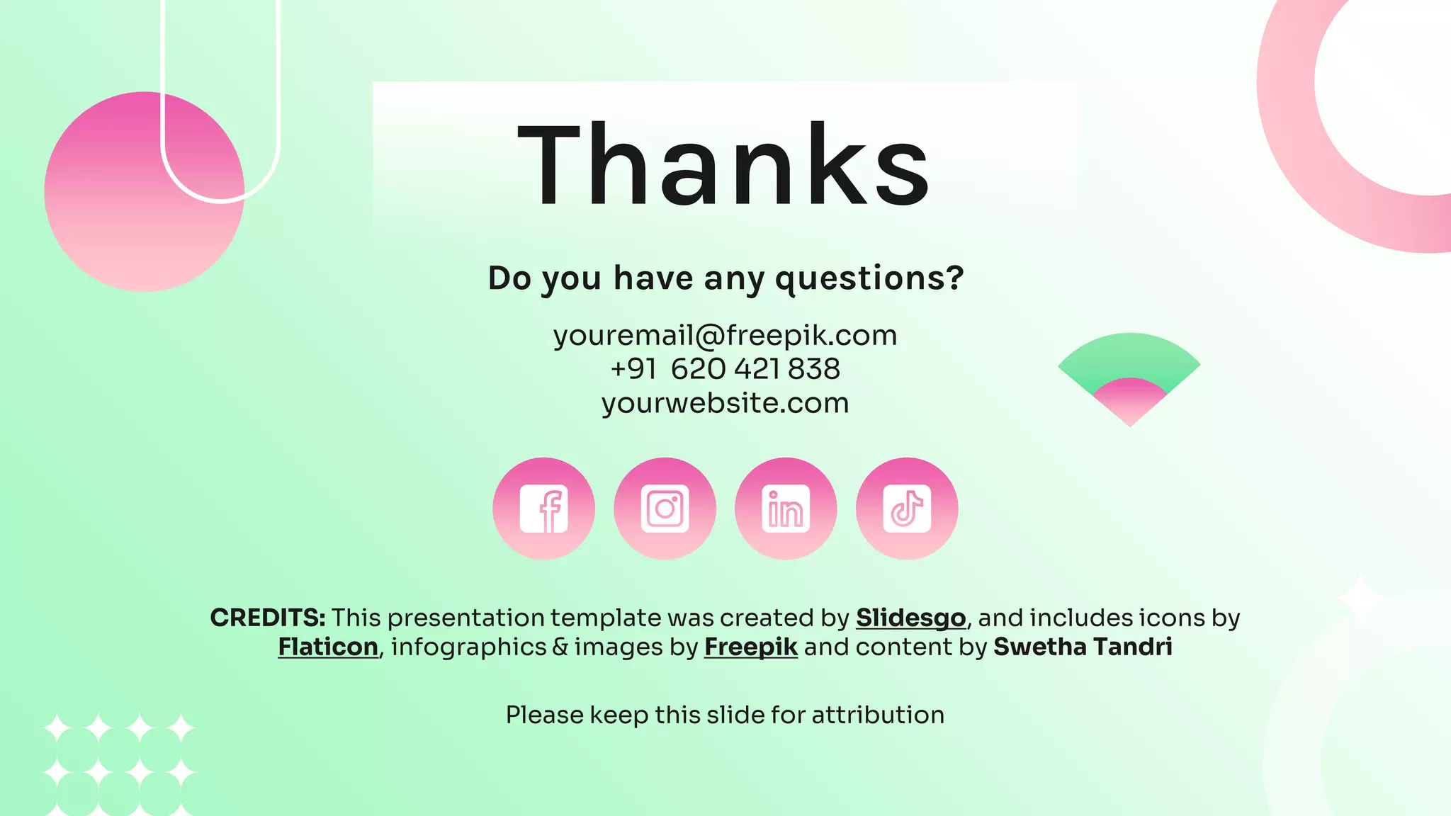 CREDITS: This presentation template was created by Slidesgo, and includes icons by
Flaticon, infographics & images by Freepik and content by Swetha Tandri
Thanks
Do you have any questions?
youremail@freepik.com
+91 620 421 838
yourwebsite.com
Please keep this slide for attribution
 