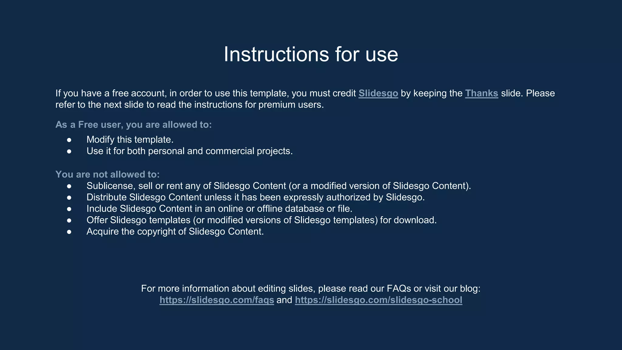 Instructions for use
If you have a free account, in order to use this template, you must credit Slidesgo by keeping the Thanks slide. Please
refer to the next slide to read the instructions for premium users.
As a Free user, you are allowed to:
● Modify this template.
● Use it for both personal and commercial projects.
You are not allowed to:
● Sublicense, sell or rent any of Slidesgo Content (or a modified version of Slidesgo Content).
● Distribute Slidesgo Content unless it has been expressly authorized by Slidesgo.
● Include Slidesgo Content in an online or offline database or file.
● Offer Slidesgo templates (or modified versions of Slidesgo templates) for download.
● Acquire the copyright of Slidesgo Content.
For more information about editing slides, please read our FAQs or visit our blog:
https://slidesgo.com/faqs and https://slidesgo.com/slidesgo-school
 