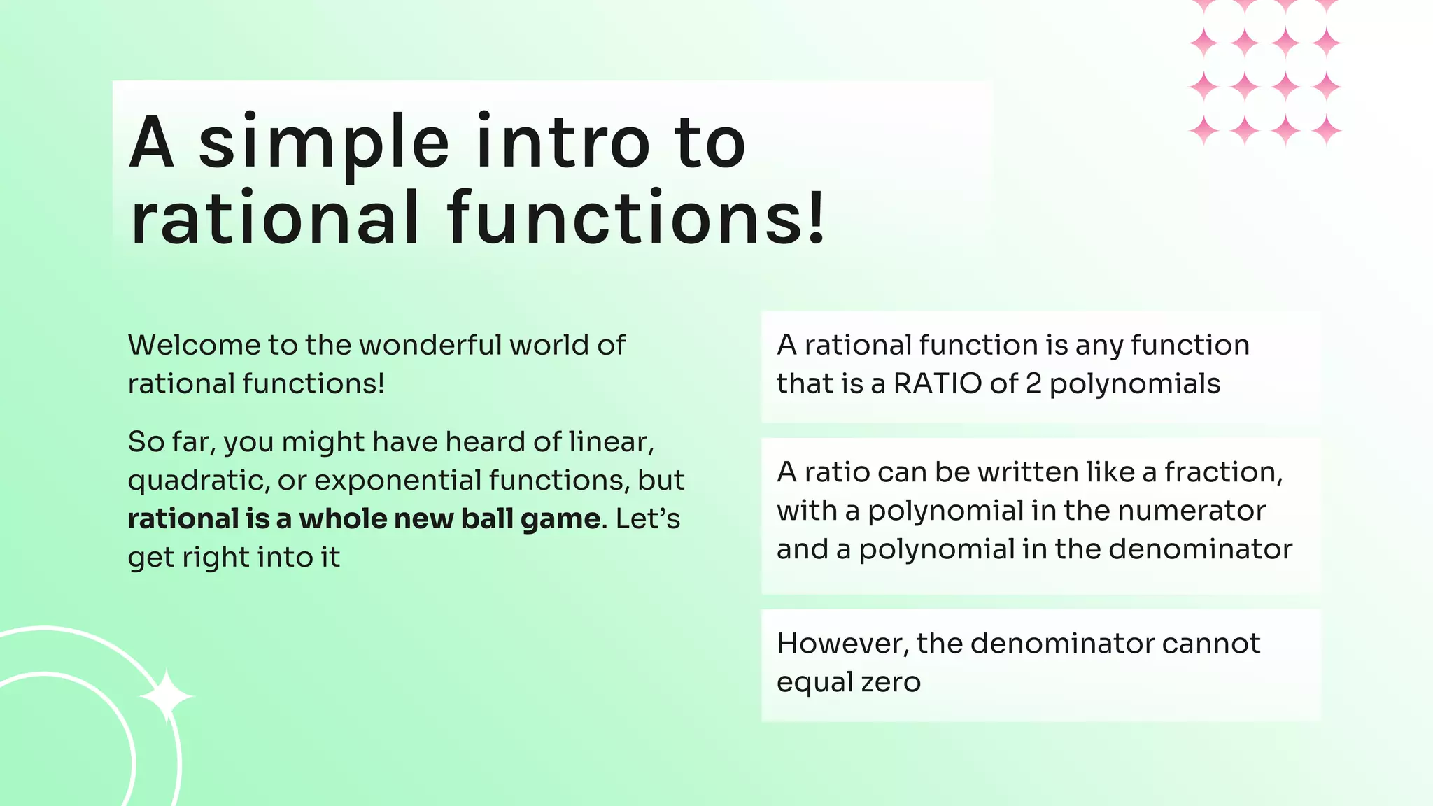 A simple intro to
rational functions!
Welcome to the wonderful world of
rational functions!
So far, you might have heard of linear,
quadratic, or exponential functions, but
rational is a whole new ball game. Let’s
get right into it
A rational function is any function
that is a RATIO of 2 polynomials
A ratio can be written like a fraction,
with a polynomial in the numerator
and a polynomial in the denominator
However, the denominator cannot
equal zero
 