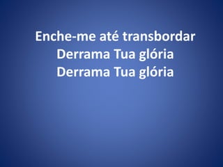 Enche-me até transbordar
Derrama Tua glória
Derrama Tua glória
 