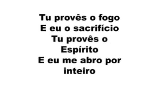 Tu provês o fogo
E eu o sacrifício
Tu provês o
Espírito
E eu me abro por
inteiro
 