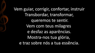 Vem guiar, corrigir, confortar, instruir 
Transbordar, transformar, 
queremos te sentir. 
Vem com teus milagres 
e desfaz as aparências. 
Mostra-nos tua glória, 
e traz sobre nós a tua essência. 
 
