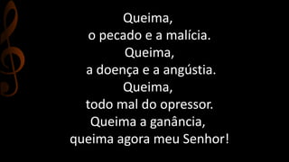 Queima, 
o pecado e a malícia. 
Queima, 
a doença e a angústia. 
Queima, 
todo mal do opressor. 
Queima a ganância, 
queima agora meu Senhor! 
 