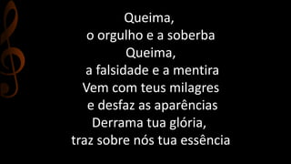 Queima, 
o orgulho e a soberba 
Queima, 
a falsidade e a mentira 
Vem com teus milagres 
e desfaz as aparências 
Derrama tua glória, 
traz sobre nós tua essência 
 