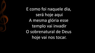 E como foi naquele dia, 
será hoje aqui 
A mesma glória esse 
templo vai invadir 
O sobrenatural de Deus 
hoje vai nos tocar. 
 