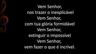 Vem Senhor, 
nos trazer o inexplicável 
Vem Senhor, 
com tua glória formidável 
Vem Senhor, 
extinguir o impossível 
Vem Senhor, 
vem fazer o que é incrível. 
 