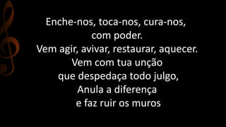 Enche-nos, toca-nos, cura-nos, 
com poder. 
Vem agir, avivar, restaurar, aquecer. 
Vem com tua unção 
que despedaça todo julgo, 
Anula a diferença 
e faz ruir os muros 
 