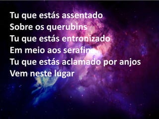 Tu que estás assentado
Sobre os querubins
Tu que estás entronizado
Em meio aos serafins
Tu que estás aclamado por anjos
Vem neste lugar
 