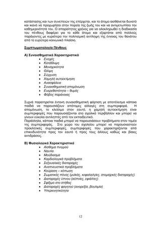 12
θαηάζηαζεο θαη ησλ ζπλεπεηψλ ηεο επέξρεηαη, θαη ην άηνκν αηζζάλεηαη δπλαηφ
θαη ηθαλφ λα πξνρσξήζεη ζηελ πνξεία ηεο δσήο ηνπ θαη λα αληηκεησπίζεη ηελ
θαζεκεξηλφηεηά ηνπ. Ο απαξαίηεηνο ρξφλνο γηα λα νινθιεξσζεί ε δηαδηθαζία
ηνπ πέλζνπο δηαθέξεη γηα ην θάζε άηνκν θαη εμαξηάηαη απφ πνιινχο
παξάγνληεο κε θπξηφηεξν ηελ πνιηηηζκηθή αληίιεςε ηεο έλλνηαο ηνπ ζαλάηνπ
απφ ην επξχηεξν θνηλσληθφ πιαίζην.
΢πκπησκαηνινγία Πέλζνπο
Α) ΢πλαηζζεκαηηθά Υαξαθηεξηζηηθά
Δλνρέο
Καηάζιηςε
Μνλαρηθφηεηα
Θιίςε
Σχγρπζε
Φακειή απηνεθηίκεζε
Αλαζθάιεηα
Σπλαηζζεκαηηθή απνκφλσζε
Δπεξεζηζηφηεηα – ζπκφο
Φφβνο παξάλνηαο
Σπρλά παξαηεξείηαη έληνλε ζπλαηζζεκαηηθή θφξηηζε κε απνηέιεζκα θάπνηα
παηδηά λα παξνπζηάδνπλ απφηνκεο αιιαγέο ζηε ζπκπεξηθνξά. Η
απνκφλσζε, ην θιείζηκν ζηνλ εαπηφ, ε ρακειή απηνεθηίκεζε είλαη
ζπκπεξηθνξέο πνπ παξνπζηάδνληαη ζην ζρνιηθφ πεξηβάιινλ θαη κπνξεί λα
γίλνπλ εχθνια αληηιεπηέο απφ ηνλ εθπαηδεπηηθφ.
Παξάιιεια, θάπνηα παηδηά κπνξεί λα παξνπζηάζνπλ πξνβιήκαηα ζηνλ ηνκέα
ηεο ζπκπεξηθνξάο. Σην ρψξν ηνπ ζρνιείνπ κπνξεί λα παξνπζηαζηνχλ
πξνθιεηηθέο ζπκπεξηθνξέο, ζπκπεξηθνξέο πνπ ραξαθηεξίδνληαη απφ
επηθηλδπλφηεηα πξνο ηνλ εαπηφ ή πξνο ηνπο άιινπο θαζψο θαη βίαηεο
αληηδξάζεηο.
Β) Φπζηνινγηθά Υαξαθηεξηζηηθά
Αίζζεκα πληγκνχ
Ναπηία
Μνχδηαζκα
Καξδηνινγηθά πξνβιήκαηα
Σεμνπαιηθέο δηαηαξαρέο
Αλαπλεπζηηθά πξνβιήκαηα
Κνχξαζε – θφπσζε
Σσκαηηθφο πφλνο (κπτθφο, θεθαιαιγίεο, ζηνκαρηθέο δηαηαξαρέο)
Γηαηαξαρέο χπλνπ (αυπλίεο, εθηάιηεο)
Σθίμηκν ζην ζηήζνο
Γηαηαξαρέο θαγεηνχ (αλνξεμία, βνπιηκία)
Υπεξθηλεηηθφηεηα
 