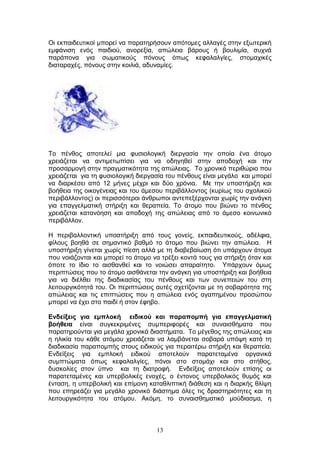 13
Οη εθπαηδεπηηθνί κπνξεί λα παξαηεξήζνπλ απφηνκεο αιιαγέο ζηελ εμσηεξηθή
εκθάληζε ελφο παηδηνχ, αλνξεμία, απψιεηα βάξνπο ή βνπιηκία, ζπρλά
παξάπνλα γηα ζσκαηηθνχο πφλνπο φπσο θεθαιαιγίεο, ζηνκαρηθέο
δηαηαξαρέο, πφλνπο ζηελ θνηιηά, αδπλακίεο.
Τν πέλζνο απνηειεί κηα θπζηνινγηθή δηεξγαζία ηελ νπνία έλα άηνκν
ρξεηάδεηαη λα αληηκεησπίζεη γηα λα νδεγεζεί ζηελ απνδνρή θαη ηελ
πξνζαξκνγή ζηελ πξαγκαηηθφηεηα ηεο απψιεηαο. Τν ρξνληθφ πεξηζψξην πνπ
ρξεηάδεηαη γηα ηε θπζηνινγηθή δηεξγαζία ηνπ πέλζνπο είλαη κεγάιν θαη κπνξεί
λα δηαξθέζεη απφ 12 κήλεο κέρξη θαη δχν ρξφληα. Με ηελ ππνζηήξημε θαη
βνήζεηα ηεο νηθνγέλεηαο θαη ηνπ άκεζνπ πεξηβάιινληνο (θπξίσο ηνπ ζρνιηθνχ
πεξηβάιινληνο) νη πεξηζζφηεξνη άλζξσπνη αληεπεμέξρνληαη ρσξίο ηελ αλάγθε
γηα επαγγεικαηηθή ζηήξημε θαη ζεξαπεία. Τν άηνκν πνπ βηψλεη ην πέλζνο
ρξεηάδεηαη θαηαλφεζε θαη απνδνρή ηεο απψιεηαο απφ ην άκεζν θνηλσληθφ
πεξηβάιινλ.
Η πεξηβαιινληηθή ππνζηήξημε απφ ηνπο γνλείο, εθπαηδεπηηθνχο, αδέιθηα,
θίινπο βνεζά ζε ζεκαληηθφ βαζκφ ην άηνκν πνπ βηψλεη ηελ απψιεηα. Η
ππνζηήξημε γίλεηαη ρσξίο πίεζε αιιά κε ηε δηαβεβαίσζε φηη ππάξρνπλ άηνκα
πνπ λνηάδνληαη θαη κπνξεί ην άηνκν λα ηξέμεη θνληά ηνπο γηα ζηήξημε φηαλ θαη
φπνηε ην ίδην ην αηζζαλζεί θαη ην λνηψζεη απαξαίηεην. Υπάξρνπλ φκσο
πεξηπηψζεηο πνπ ην άηνκν αηζζάλεηαη ηελ αλάγθε γηα ππνζηήξημε θαη βνήζεηα
γηα λα δηέιζεη ηεο δηαδηθαζίαο ηνπ πέλζνπο θαη ησλ ζπλεπεηψλ ηνπ ζηε
ιεηηνπξγηθφηεηά ηνπ. Οη πεξηπηψζεηο απηέο ζρεηίδνληαη κε ηε ζνβαξφηεηα ηεο
απψιεηαο θαη ηηο επηπηψζεηο πνπ ε απψιεηα ελφο αγαπεκέλνπ πξνζψπνπ
κπνξεί λα έρεη ζην παηδί ή ζηνλ έθεβν.
Δλδείμεηο γηα εκπινθή εηδηθνύ θαη παξαπνκπή γηα επαγγεικαηηθή
βνήζεηα είλαη ζπγθεθξηκέλεο ζπκπεξηθνξέο θαη ζπλαηζζήκαηα πνπ
παξαηεξνχληαη γηα κεγάια ρξνληθά δηαζηήκαηα. Τν κέγεζνο ηεο απψιεηαο θαη
ε ειηθία ηνπ θάζε αηφκνπ ρξεηάδεηαη λα ιακβάλεηαη ζνβαξά ππφςε θαηά ηε
δηαδηθαζία παξαπνκπήο ζηνπο εηδηθνχο γηα πεξαηηέξσ ζηήξημε θαη ζεξαπεία.
Δλδείμεηο γηα εκπινθή εηδηθνχ απνηεινχλ παξαηεηακέλα νξγαληθά
ζπκπηψκαηα φπσο θεθαιαιγίεο, πφλνη ζην ζηνκάρη θαη ζην ζηήζνο,
δπζθνιίεο ζηνλ χπλν θαη ηε δηαηξνθή. Δλδείμεηο απνηεινχλ επίζεο νη
παξαηεηακέλεο θαη ππεξβνιηθέο ελνρέο, ν έληνλνο ππεξβνιηθφο ζπκφο θαη
έληαζε, ε ππεξβνιηθή θαη επίκνλε θαηαζιηπηηθή δηάζεζε θαη ε δηαξθήο ζιίςε
πνπ επεξεάδεη γηα κεγάιν ρξνληθφ δηάζηεκα φιεο ηηο δξαζηεξηφηεηεο θαη ηε
ιεηηνπξγηθφηεηα ηνπ αηφκνπ. Αθφκε, ην ζπλαηζζεκαηηθφ κνχδηαζκα, ε
 