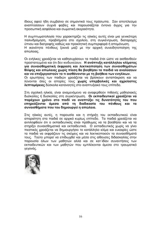 16
ίδηνπο αθνχ ήδε ζπκβαίλεη ζε ζεκαληηθά ηνπο πξφζσπα. Σαλ απνηέιεζκα
αλαπηχζζνπλ ζπρλά θνβίεο θαη παξνπζηάδεηαη έληνλν άγρνο γηα ηελ
πξνζσπηθή αζθάιεηα θαη ζσκαηηθή αθεξαηφηεηα.
Η ζπκπησκαηνινγία πνπ ραξαθηεξίδεη ηηο ειηθίεο απηέο είλαη κηα γεληθφηεξε
παιηλδξφκεζε, πξνβιήκαηα ζην ζρνιείν, ζηε ζπγθέληξσζε, δηαηαξαρέο
χπλνπ θαη δηαηξνθήο θαζψο θαη πξνθιεηηθή ζπκπεξηθνξά ή απνκφλσζε.
Η ηθαλφηεηα πέλζνπο μεθηλά καδί κε ηελ αξρηθή ζπλεηδεηνπνίεζε ηεο
απψιεηαο.
Οη ελήιηθεο ρξεηάδεηαη λα θαζεζπράζνπλ ηα παηδηά έηζη ψζηε λα αηζζαλζνχλ
πξνζηαηεπκέλα θαη φηη δελ θηλδπλεχνπλ. Ζ αλάπηπμε θαηάιιεινπ θιίκαηνο
γηα ζπλαηζζεκαηηθή έθθξαζε θαη ιεθηηθνπνίεζε ησλ ζπλαηζζεκάησλ
ζιίςεο θαη απώιεηαο ρσξίο πίεζε ζα βνεζήζεη ηα παηδηά λα αλαιύζνπλ
θαη λα επεμεξγαζηνύλ ην ηη αηζζάλνληαη κε ηε βνήζεηα ησλ ελειίθσλ.
Οη εξσηήζεηο ησλ παηδηψλ ρξεηάδεηαη λα βξίζθνπλ αληαπφθξηζε θαη λα
ιχλνληαη φιεο νη απνξίεο ηνπο ρσξίο ππεξβνιηθέο θαη αρξείαζηεο
ιεπηνκέξεηεο δχζθνια θαηαλνεηέο ζην αλαπηπμηαθφ ηνπο επίπεδν.
Σηε ζρνιηθή ειηθία, είλαη αλακελφκελν λα αλαθεξζνχλ πηζαλέο καζεζηαθέο
δπζθνιίεο ή δπζθνιίεο ζηε ζπγθέληξσζε. Οη εθπαηδεπηηθνί ρξεηάδεηαη λα
παξέρνπλ ρξόλν ζην παηδί λα αλαπηύμεη ηηο δπλαηόηεηέο ηνπ πνπ
επεξεάδνληαη άκεζα από ηε δηαδηθαζία ηνπ πέλζνπο θαη ηα
ζπλαηζζήκαηα πνπ ηνπ δεκηνπξγεί ε απώιεηα.
Σηηο ειηθίεο απηέο, ε παξνπζία θαη ε ζηήξημε ηνπ εθπαηδεπηηθνχ είλαη
απαξαίηεηε ζηα παηδηά ζε αξρηθφ θπξίσο επίπεδν. Τα παηδηά ρξεηάδεηαη λα
αληηιεθζνχλ φηη ν εθπαηδεπηηθφο είλαη πξφζπκνο λα ηα βνεζήζεη θαη λα ηα
ζηεξίμεη ζπλαηζζεκαηηθά θαη εθπαηδεπηηθά. Ο εθπαηδεπηηθφο ρσξίο λα γίλεη
πηεζηηθφο ρξεηάδεηαη λα δεκηνπξγήζεη ην θαηάιιειν θιίκα θαη επθαηξίεο ψζηε
ηα παηδηά λα εθθξάδνπλ ηηο ζθέςεηο θαη λα ιεθηηθνπνηνχλ ηα ζπλαηζζήκαηά
ηνπο. Τνχην κπνξεί λα επηδησρζεί θαη κέζα ζηηο αίζνπζεο δηδαζθαιίαο ζηελ
παξνπζία φισλ ησλ καζεηψλ αιιά θαη ζε θαη΄ηδίαλ ζπλαληήζεηο ησλ
εθπαηδεπηηθψλ θαη ησλ καζεηψλ πνπ εκπιέθνληαη άκεζα ζην ηξαπκαηηθφ
γεγνλφο.
 