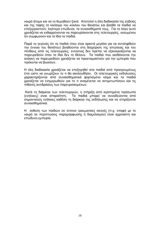 18
λεθξφ άηνκν θαη λα ην ζπκεζνχλ μαλά. Απνηειεί ε φιε δηαδηθαζία ηεο θεδείαο
θαη ηεο ηαθήο ην θιείζηκν ηνπ θχθινπ ηνπ ζαλάηνπ θαη βνεζά ηα παηδηά λα
επεμεξγαζηνχλ, ιηγφηεξν επψδπλα, ηα ζπλαηζζήκαηά ηνπο. Γηα ην ιφγν απηφ
ρξεηάδεηαη λα ελζαξξχλνληαη λα παξεπξίζθνληαη ζηηο ηειεηνπξγίεο, λννπκέλνπ
φηη ζπκθσλνχλ θαη ηα ίδηα ηα παηδηά.
Παξά ην γεγνλφο φηη ηα παηδηά (πνπ είλαη αξθεηά κεγάια γηα λα αληηιεθζνχλ
ηελ έλλνηα ηνπ ζαλάηνπ) βνεζνχληαη ζηε δηαρείξηζε ηεο απψιεηαο θαη ηνπ
πέλζνπο απφ ηηο ηειεηνπξγίεο, εληνχηνηο δελ πξέπεη λα εμαλαγθάδνληαη λα
παξεπξεζνχλ φηαλ ηα ίδηα δελ ην ζέινπλ. Τα παηδηά πνπ αηζζάλνληαη ηελ
αλάγθε λα παξεπξεζνχλ ρξεηάδεηαη λα πξνεηνηκαζηνχλ γηα ηελ εκπεηξία πνπ
πξφθεηηαη λα βηψζνπλ.
Η φιε δηαδηθαζία ρξεηάδεηαη λα επεμεγεζεί ζηα παηδηά απφ πξνεγνπκέλσο
έηζη ψζηε λα γλσξίδνπλ ην ηη ζα αθνινπζήζεη. Οη ηειεηνπξγηθέο εθδειψζεηο
ραξαθηεξίδνληαη απφ ζπλαηζζεκαηηθά θνξηηζκέλν θιίκα θαη ηα παηδηά
ρξεηάδεηαη λα ελεκεξσζνχλ γηα ην ηη αλακέλεηαη λα αληηκεησπίζνπλ θαη ηηο
πηζαλέο αληηδξάζεηο ησλ παξεπξηζθνκέλσλ.
Καηά ηε δηάξθεηα ησλ ηειεηνπξγηψλ, ε ζηήξημε απφ αγαπεκέλα πξφζσπα
(ελήιηθεο) είλαη απαξαίηεηε. Τα παηδηά κπνξεί λα ζπλνδεχνληαη απφ
ζεκαληηθνχο ελήιηθεο θαζφιε ηε δηάξθεηα ηεο εθδήισζεο θαη λα ζηεξίδνληαη
ζπλαηζζεκαηηθά.
Η έθζεζε ησλ παηδηψλ ζε έληνλα ηξαπκαηηθέο ζθελέο (π.ρ. επαθή κε ην
λεθξφ ζε πεξηπηψζεηο παξακφξθσζεο ή δηακειηζκνχ) είλαη αρξείαζηε θαη
επψδπλε εκπεηξία.
 