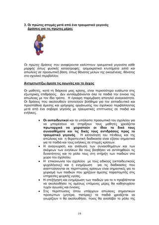 19
3. Οη πξώηεο ζηηγκέο κεηά από έλα ηξαπκαηηθό γεγνλόο
Γξάζεηο γηα ηηο πξώηεο κέξεο
Οη πξψηεο δξάζεηο πνπ αλαθέξνληαη θαιχπηνπλ ηξαπκαηηθά γεγνλφηα θάζε
κνξθήο φπσο θπζηθέο θαηαζηξνθέο, ηξνκνθξαηηθά θηππήκαηα αιιά θαη
απψιεηεο ζε πξνζσπηθή βάζε, φπσο ζάλαηνο κειψλ ηεο νηθνγέλεηαο, ζάλαηνο
ζην ζρνιηθφ πεξηβάιινλ.
Αληηκεησπίδσ άκεζα ηηο αγσλίεο θαη ην άγρνο
Οη καζεηέο, θαηά ηε δηάξθεηα κηαο θξίζεο, είλαη πεξηζζφηεξν επάισηνη ζηηο
εμσηεξηθέο επηδξάζεηο. Γελ αληηιακβάλνληαη φια ηα παηδηά ηελ έλλνηα ηεο
απψιεηαο κε ηνλ ίδην ηξφπν. Η έγθαηξε παξέκβαζε απνηειεί αλαγθαηφηεηα.
Οη δξάζεηο πνπ αθνινπζνχλ απνηεινχλ βνήζεκα γηα ηνλ εθπαηδεπηηθφ θαη
πξνζπάζεηα άκεζεο θαη γξήγνξεο νξγάλσζεο ηνπ ζρνιηθνχ πεξηβάιινληνο
κεηά απφ έλα ζνβαξφ γεγνλφο κε ηξαπκαηηθέο επηπηψζεηο ζε παηδηά θαη
ελήιηθεο.
Οη εθπαηδεπηηθνί θαη ην ππφινηπν πξνζσπηθφ ηνπ ζρνιείνπ γηα
λα κπνξέζνπλ λα ζηεξίμνπλ ηνπο καζεηέο ρξεηάδεηαη
πξσηαξρηθά λα ρεηξηζηνύλ νη ίδηνη ηα δηθά ηνπο
ζπλαηζζήκαηα θαη ηηο δηθέο ηνπο αληηδξάζεηο πξνο ην
ηξαπκαηηθό γεγνλόο. Η θαηαλφεζε ηνπ πέλζνπο θαη ηεο
απψιεηαο θαη ε ζεξαπεπηηθή δηαδηθαζία είλαη εμίζνπ ζεκαληηθά
γηα ηα παηδηά θαη ηνπο ελήιηθεο ζε ζηηγκέο θξίζεσλ.
Η αλαγλψξηζε θαη αλάιπζε ησλ ζπλαηζζεκάησλ θαη ησλ
ζθέςεσλ ησλ ελειίθσλ ζα ηνπο βνεζήζεη λα αληηιεθζνχλ ηηο
δπλαηφηεηεο θαη ην ξφιν ηνπο ζηε ζηήξημε ησλ παηδηψλ ζην
ρψξν ηνπ ζρνιείνπ.
Η επηθνηλσλία ηνπ ζρνιείνπ κε ηνπο εηδηθνχο (εθπαηδεπηηθνχο
ςπρνιφγνπο) θαη ε ελεκέξσζε γηα ηηο δηαδηθαζίεο πνπ
αλαπηχζζνληαη ζε πεξηπηψζεηο θξίζεσλ είλαη ζεκαληηθέο γηα ην
ρεηξηζκφ ησλ παηδηψλ πνπ ρξήδνπλ άκεζεο παξαπνκπήο ζηηο
ππεξεζίεο ςπρηθήο πγείαο.
Η επεμήγεζε θαη ελεκέξσζε ησλ παηδηψλ γηα ην ηη πξνβιέπεηαη
λα αθνινπζήζεη ηηο ακέζσο επφκελεο κέξεο ζα θαζεζπράζεη
ηπρφλ αγσλίεο θαη έλλνηεο.
Σηηο πεξηπηψζεηο φπνπ ππάξρνπλ απψιεηεο ζεκαληηθψλ
πξνζψπσλ (κεηέξα, παηέξαο) ηα παηδηά ρξεηάδεηαη λα
γλσξίδνπλ ηη ζα αθνινπζήζεη, πνηνο ζα αλαιάβεη ην ξφιν ηεο
 