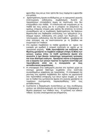 20
θξνληίδαο ηνπο θαη κε πνην ηξφπν ζα ηνπο παξέρεηαη ε θξνληίδα
ζην κέιινλ.
Γξαζηεξηφηεηεο άκεζα ζπλδεδεκέλεο κε ην ηξαπκαηηθφ γεγνλφο
(ηειεηνπξγηθέο εθδειψζεηο, ζπκβνιηζκνί), δπλαηφ λα
πξνθαιέζνπλ επηπξφζζεην άγρνο ζε πεξίπησζε πνπ δελ
επεμεγεζνχλ ζηα παηδηά. Η επηθνηλσλία θαη ελεκέξσζε κε ηα
παηδηά θαη ηνπο γνλείο γηα ην ηη κπνξνχλ λα αλακέλνπλ ηηο
ακέζσο επφκελεο ζηηγκέο κηαο θξίζεο ζα απαιχλεη ηα έληνλα
ζπλαηζζήκαηα θαη νη ζπκβνιηθέο δξαζηεξηφηεηεο ζα δξάζνπλ
ζεξαπεπηηθά ζηε δηαδηθαζία επνχισζεο ησλ ηξαπκάησλ (π.ρ.
άλακκα θεξηψλ, εθδειψζεηο ζηε κλήκε ησλ ζπκάησλ) . Οη
ηειεηνπξγηθέο εθδειψζεηο πνπ ζα αλαπηπρζνχλ ρξεηάδεηαη λα
είλαη ζχληνκεο θαη λα αλαπηχζζνληαη κε ηε βνήζεηα θαη
ζπκκεηνρή ησλ παηδηψλ.
Σην ζρνιηθφ πεξηβάιινλ ηα παηδηά ρξεηάδεηαη λα έρνπλ ηελ
επθαηξία γηα νκαδηθή ή αηνκηθή ζπδήηεζε ζε ζρέζε κε ην
ηξαπκαηηθφ γεγνλφο. Κάζε πξσηνβνπιία γηα ζπδήηεζε ηνπ
ζέκαηνο ρξεηάδεηαη λα ιακβάλεη ζνβαξά ππόςε ηε ζέζε ησλ
γνληώλ, θπξίσο όπνπ ην παηδί εκπιέθεηαη άκεζα ζηα
γεγνλόηα ή έρεη βηώζεη παιαηόηεξα ηξαπκαηηθέο εκπεηξίεο
θαη είλαη ηδηαίηεξα επάισην. Υξεηάδεηαη πάληα ε ελεκέξσζε
θαη ε έγθξηζε ησλ γνληώλ πξνηνύ ην ζρνιείν αλαπηύμεη κηα
πξσηνβνπιία αιιά θαη ε ζπλεξγαζία κε ηνπο
εθπαηδεπηηθνύο ςπρνιόγνπο.
Η επαλαθνξά ζηελ θαζεκεξηλή ξνπηίλα ζην ζρνιηθφ ρψξν ζε
ζχληνκν ρξνληθφ δηάζηεκα ζπκβάιιεη ζηελ αλάπηπμε
ζπλαηζζεκάησλ αζθάιεηαο θαη πξνζηαζίαο. Η επαλαθνξά ηεο
ξνπηίλαο ζην ζρνιηθφ πεξηβάιινλ δελ πξέπεη λα εξκελεχεηαη
ζαλ πξνζπάζεηα απνθπγήο ησλ φζσλ έρνπλ ζπκβεί, γη΄ απηφ
θαη ηα παηδηά πνπ εκπιέθνληαη άκεζα ζην γεγνλφο ρξεηάδεηαη λα
ηπγράλνπλ ζπζηεκαηηθήο παξαθνινχζεζεο απφ ηνπο
εθπαηδεπηηθνχο.
Σπζηήλεηαη ε δηνξγάλσζε ζπλαληήζεσλ κε ηνπο ζπλδέζκνπο
γνλέσλ γηα αιιεινελεκέξσζε θαη αληαιιαγή πιεξνθνξηψλ ζε
ζέκαηα ρεηξηζκνχ ησλ παηδηψλ ηνπο. Η εκπινθή ησλ εηδηθψλ
πηζαλφ λα είλαη ππνζηεξηθηηθή θαη απαξαίηεηε.
 
