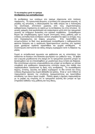 21
Ση λα αλακέλσ κεηά ην ηξαύκα
Αληηδξάζεηο ησλ εθπαηδεπηηθώλ
Οη αληηδξάζεηο ησλ ελειίθσλ ζην ηξαχκα εμαξηψληαη απφ πνιινχο
παξάγνληεο. Τα πξνζσπηθά βηψκαηα, ε εκπινθή ζην ηξαπκαηηθφ γεγνλφο, ην
κέγεζνο ηεο απψιεηαο, ε ηδηνζπγθξαζία ηνπ θάζε αηφκνπ θαη ε πνιηηηζκηθή
ηνπ θνπιηνχξα, απνηεινχλ κεξηθνχο απφ ηνπο ζεκαληηθφηεξνπο
θαζνξηζηηθνχο παξάγνληεο ζε ζρέζε κε ηηο αληηδξάζεηο ηνπ ζηελ απψιεηα. Σε
γεληθέο γξακκέο είλαη θπζηνινγηθφ θαη αλακελφκελν κεηά απφ έλα ηξαπκαηηθφ
γεγνλφο λα ππάξρνπλ δπζθνιίεο ζην ζρνιηθφ πεξηβάιινλ. Σπλαηζζήκαηα
ζπκνχ θαη ππεξδηέγεξζεο έρνπλ ζπρλά επηπηψζεηο ζηνπο καζεηέο γηαηί νη
ελήιηθεο (εθπαηδεπηηθνί) αληηδξνχλ θάπνηε απξφβιεπηα αθνχ νη αληνρέο ηνπο
είλαη πεξηνξηζκέλεο θαη ζαθψο κεησκέλεο. Σηελ πξνζπάζεηα λα
αληηκεησπίζνπλ ηα δηθά ηνπο θπζηνινγηθά ζπλαηζζήκαηα ε θαζεκεξηλφηεηα
θαίλεηαη δχζθνιε θαη ε νξγάλσζε δξαζηεξηνηήησλ ξνπηίλαο ζην ζρνιηθφ
ρψξν ρξεηάδεηαη ηεξάζηηα πξνζπάζεηα θαη ςπρηθά απνζέκαηα. Η
ζπγθέληξσζε ειαηηψλεηαη θαη άιιεο ζθέςεηο θπξηαξρνχλ θαηά ηε δηάξθεηα ηεο
κέξαο.
Σπρλά νη εθπαηδεπηηθνί αγσληνχλ θαη θνβνχληαη γηα ηηο απαληήζεηο πνπ
θαινχληαη λα δψζνπλ ζηα δχζθνια εξσηήκαηα ησλ καζεηψλ ηνπο. Οη θφβνη
θαη ε αγσλία κεγεζχλνληαη ζηε ζθέςε φηη ηα ηξαπκαηηθά γεγνλφηα κπνξεί λα
μαλαζπκβνχλ θαη λα επαλαιεθζνχλ κε κεγαιχηεξε ίζσο έληαζε θαη δηάξθεηα.
Σαλ απνηέιεζκα γίλνληαη ππεξεπαίζζεηνη θαη κπνξεί λα αληηδξνχλ κε θάπνηα
ππεξβνιή ζηα εξεζίζκαηα πξνθαιψληαο επηπιένλ άγρνο ζηα παηδηά πνπ
παξαθνινπζνχλ πξνζεθηηθά ηηο δηθέο ηνπο αληηδξάζεηο. Τα ζπλαηζζήκαηα
άγρνπο, έληαζεο, αγσλίαο θαη θφβνπ θπξηαξρνχλ ην ίδην έληνλα θαη ζηνπο
ελήιηθεο δεκηνπξγψληαο ζπρλά αδηέμνδα θαη θξίζεηο. Δίλαη γη΄ απηφ πηζαλφ λα
παξνπζηαζηεί άξλεζε ηεο επψδπλεο πξαγκαηηθφηεηαο θαη πξνζπάζεηα
απψζεζεο ησλ φζσλ έρνπλ ζπκβεί. Πνιιέο θνξέο ε άξλεζε παξνπζηάδεηαη
κε ηε κνξθή ηεο επηκνλήο φηη ην ηξαπκαηηθφ γεγνλφο δελ κπνξεί λα έρεη
επεξεάζεη θαζφινπ ηνπο καζεηέο θαη ηνπο ίδηνπο.
 