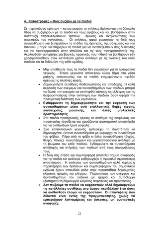 22
4. Καηαζηξνθέο – Πώο ζπδεηώ κε ηα παηδηά
Σε πεξηπηψζεηο θξίζεσλ – θαηαζηξνθψλ, νη ελήιηθεο βξίζθνληαη ζηε δχζθνιε
ζέζε λα ζπδεηήζνπλ κε ηα παηδηά θαη ηνπο εθήβνπο θαη λα βνεζήζνπλ ζηελ
αλάπηπμε απνηειεζκαηηθψλ ηξφπσλ άκπλαο θαη αληηκεηψπηζεο ησλ
ζπλεπεηψλ ηνπ γεγνλφηνο. Οη ελήιηθεο, αθνχ ρεηξηζηνχλ ηα δηθά ηνπο
ζπλαηζζήκαηα θαη μεπεξάζνπλ ην ζηάδην ηεο άξλεζεο, ηεο ζχγρπζεο θαη ηνπ
παληθνχ, κπνξεί λα ζηεξίμνπλ ηα παηδηά γηα λα αληεπεμέιζνπλ ζηηο δπζθνιίεο
θαη λα πξνζαξκνζηνχλ ζηελ απψιεηα θαη ηηο λέεο πξαγκαηηθφηεηέο ηεο.
Αθνινπζνχλ εηζεγήζεηο γηα βαζηθέο πξαθηηθέο πνπ πηζαλφ λα βνεζήζνπλ εάλ
ρξεζηκνπνηεζνχλ ζηνλ θαηάιιειν ρξφλν αλάινγα κε ηηο αλάγθεο ηνπ θάζε
παηδηνχ θαη ηα δεδνκέλα ηεο θάζε νκάδαο.
Μελ ππνζέζεηε πσο ηα παηδηά δελ γλσξίδνπλ γηα ην ηξαπκαηηθφ
γεγνλφο. Τέηνηα γεγνλφηα απνηεινχλ θχξην ζέκα ζηα κέζα
καδηθήο επηθνηλσλίαο θαη ηα παηδηά ελεκεξψλνληαη ζρεδφλ
ακέζσο ηηο πιείζηεο θνξέο.
Γεκηνπξγήζηε ζπλζήθεο δηαζεζηκφηεηαο θαη απνδνρήο. Η θαιή
αθξφαζε ησλ ζθέςεσλ θαη ζπλαηζζεκάησλ ησλ παηδηψλ κπνξεί
λα δψζεη ηελ επθαηξία λα αληηιεθζεί θάπνηνο ηηο ειιείςεηο θαη ηηο
δηαθνξνπνηήζεηο ζηελ αληίιεςε ησλ παηδηψλ φζνλ αθνξά ηελ
πξαγκαηηθή δηάζηαζε ησλ γεγνλφησλ.
Δλζαξξύλεηε ηε δεκηνπξγηθόηεηα θαη ηελ έθθξαζε ησλ
ζπλαηζζεκάησλ κέζα από ελαιιαθηηθέο δνκέο ηέρλεο,
ινγνηερλίαο, κνπζηθήο, θαη άιιεο κε-ιεθηηθέο
δξαζηεξηόηεηεο.
Σηα παηδηά πξνζρνιηθήο ειηθίαο ην αίζζεκα ηεο αζθάιεηαο θαη
πξνζηαζίαο θινλίδεηαη θαη ρξεηάδνληαη ζπζηεκαηηθή ππνζηήξημε
γηα λα αηζζαλζνχλ μαλά αζθαιή.
Έλα θαηαθιπζκηθφ γεγνλφο εκπεξηέρεη ηε δπλαηφηεηα λα
δεκηνπξγήζεη έληνλα ζπλαηζζήκαηα κε θπξίαξρν ην ζπλαίζζεκα
ηνπ θφβνπ. Πέξα απφ ην θφβν θη άιια ζπλαηζζήκαηα (άγρνο,
ζιίςε, πφλνο) ζπλππάξρνπλ θαη κεγηζηνπνηνχληαη αλάινγα κε
ηα βηψκαηα ηνπ θάζε παηδηνχ. Δλζαξξχλεηε ηα ζπλαηζζήκαηα
απνδνρήο θαη ζηήξημεο ησλ παηδηψλ απφ ηνπο ζπλνκήιηθνχο
ηνπο
Η δηθή ζαο ζηάζε θαη ζπκπεξηθνξά απνηειεί ζεκείν αλαθνξάο
γηα ηα παηδηά θαη αλάινγα θαζεζπράδεη ή πξνθαιεί πεξηζζφηεξε
αλαζηάησζε. Η αλάιπζε ησλ ζπλαηζζεκάησλ αιιά θπξίσο ε
παξαηήξεζε ησλ δξάζεσλ θαη ζπκπεξηθνξψλ ηνπ ζεκαληηθνχ
ελήιηθα έρνπλ ζπνπδαίν ξφιν ζηελ πξνζπάζεηα δεκηνπξγίαο
θιίκαηνο εξεκίαο θαη ειέγρνπ. Παξνπζίαζε ησλ ζθέςεσλ θαη
ζπλαηζζεκάησλ ηνπ ελήιηθα κε εξεκία θαη απηνέιεγρν
εμππεξεηεί ηε δεκηνπξγία θιίκαηνο αζθάιεηαο θαη πξνζηαζίαο.
Γελ πηέδνπκε ηα παηδηά λα εθθξαζηνύλ αιιά δεκηνπξγνύκε
ηηο θαηάιιειεο ζπλζήθεο ζην άκεζν πεξηβάιινλ έηζη ώζηε
λα αηζζαλζνύλ έηνηκα λα εθθξαζηνύλ. Οη απαληήζεηο πνπ
δίδνληαη είλαη εληόο ηεο πξαγκαηηθόηεηαο, ρσξίο λα
εκπεξηέρνπλ ιεπηνκέξεηεο θαη άζθνπεο, κε νπζηαζηηθέο
αλαθνξέο.
 