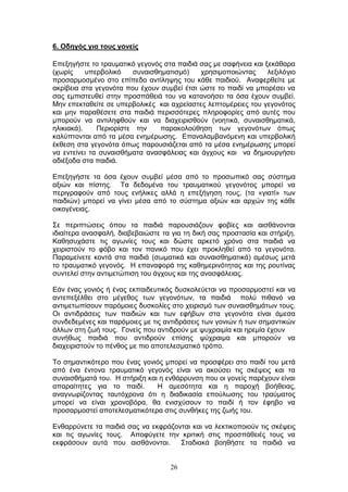 26
6. Οδεγόο γηα ηνπο γνλείο
Δπεμεγήζηε ην ηξαπκαηηθφ γεγνλφο ζηα παηδηά ζαο κε ζαθήλεηα θαη μεθάζαξα
(ρσξίο ππεξβνιηθφ ζπλαηζζεκαηηζκφ) ρξεζηκνπνηψληαο ιεμηιφγην
πξνζαξκνζκέλν ζην επίπεδν αληίιεςεο ηνπ θάζε παηδηνχ. Αλαθεξζείηε κε
αθξίβεηα ζηα γεγνλφηα πνπ έρνπλ ζπκβεί έηζη ψζηε ην παηδί λα κπνξέζεη λα
ζαο εκπηζηεπζεί ζηελ πξνζπάζεηά ηνπ λα θαηαλνήζεη ηα φζα έρνπλ ζπκβεί.
Μελ επεθηαζείηε ζε ππεξβνιηθέο θαη αρξείαζηεο ιεπηνκέξεηεο ηνπ γεγνλφηνο
θαη κελ παξαζέζεηε ζηα παηδηά πεξηζζφηεξεο πιεξνθνξίεο απφ απηέο πνπ
κπνξνχλ λα αληηιεθζνχλ θαη λα δηαρεηξηζζνχλ (λνεηηθά, ζπλαηζζεκαηηθά,
ειηθηαθά). Πεξηνξίζηε ηελ παξαθνινχζεζε ησλ γεγνλφησλ φπσο
θαιχπηνληαη απφ ηα κέζα ελεκέξσζεο. Δπαλαιακβαλφκελε θαη ππεξβνιηθή
έθζεζε ζηα γεγνλφηα φπσο παξνπζηάδεηαη απφ ηα κέζα ελεκέξσζεο κπνξεί
λα εληείλεη ηα ζπλαηζζήκαηα αλαζθάιεηαο θαη άγρνπο θαη λα δεκηνπξγήζεη
αδηέμνδα ζηα παηδηά.
Δπεμεγήζηε ηα φζα έρνπλ ζπκβεί κέζα απφ ην πξνζσπηθφ ζαο ζχζηεκα
αμηψλ θαη πίζηεο. Τα δεδνκέλα ηνπ ηξαπκαηηθνχ γεγνλφηνο κπνξεί λα
πεξηγξαθνχλ απφ ηνπο ελήιηθεο αιιά ε επεμήγεζε ηνπο, (ηα «γηαηί» ησλ
παηδηψλ) κπνξεί λα γίλεη κέζα απφ ην ζχζηεκα αμηψλ θαη αξρψλ ηεο θάζε
νηθνγέλεηαο.
Σε πεξηπηψζεηο φπνπ ηα παηδηά παξνπζηάδνπλ θνβίεο θαη αηζζάλνληαη
ηδηαίηεξα αλαζθαιή, δηαβεβαηψζηε ηα γηα ηε δηθή ζαο πξνζηαζία θαη ζηήξημε.
Καζεζπράζηε ηηο αγσλίεο ηνπο θαη δψζηε αξθεηφ ρξφλν ζηα παηδηά λα
ρεηξηζηνχλ ην θφβν θαη ηνλ παληθφ πνπ έρεη πξνθιεζεί απφ ηα γεγνλφηα.
Παξακείλεηε θνληά ζηα παηδηά (ζσκαηηθά θαη ζπλαηζζεκαηηθά) ακέζσο κεηά
ην ηξαπκαηηθφ γεγνλφο. Η επαλαθνξά ηεο θαζεκεξηλφηεηαο θαη ηεο ξνπηίλαο
ζπληειεί ζηελ αληηκεηψπηζε ηνπ άγρνπο θαη ηεο αλαζθάιεηαο.
Δάλ έλαο γνληφο ή έλαο εθπαηδεπηηθφο δπζθνιεχεηαη λα πξνζαξκνζηεί θαη λα
αληεπεμέιζεη ζην κέγεζνο ησλ γεγνλφησλ, ηα παηδηά πνιχ πηζαλφ λα
αληηκεησπίζνπλ παξφκνηεο δπζθνιίεο ζην ρεηξηζκφ ησλ ζπλαηζζεκάησλ ηνπο.
Οη αληηδξάζεηο ησλ παηδηψλ θαη ησλ εθήβσλ ζηα γεγνλφηα είλαη άκεζα
ζπλδεδεκέλεο θαη παξφκνηεο κε ηηο αληηδξάζεηο ησλ γνληψλ ή ησλ ζεκαληηθψλ
άιισλ ζηε δσή ηνπο. Γνλείο πνπ αληηδξνχλ κε ςπρξαηκία θαη εξεκία έρνπλ
ζπλήζσο παηδηά πνπ αληηδξνχλ επίζεο ςχρξαηκα θαη κπνξνχλ λα
δηαρεηξηζηνχλ ην πέλζνο κε πην απνηειεζκαηηθφ ηξφπν.
Τν ζεκαληηθφηεξν πνπ έλαο γνληφο κπνξεί λα πξνζθέξεη ζην παηδί ηνπ κεηά
απφ έλα έληνλα ηξαπκαηηθφ γεγνλφο είλαη λα αθνχζεη ηηο ζθέςεηο θαη ηα
ζπλαηζζήκαηά ηνπ. Η ζηήξημε θαη ε ελζάξξπλζε πνπ νη γνλείο παξέρνπλ είλαη
απαξαίηεηεο γηα ην παηδί. Η ακεζφηεηα θαη ε παξνρή βνήζεηαο,
αλαγλσξίδνληαο ηαπηφρξνλα φηη ε δηαδηθαζία επνχισζεο ηνπ ηξαχκαηνο
κπνξεί λα είλαη ρξνλνβφξα, ζα εληζρχζνπλ ην παηδί ή ηνλ έθεβν λα
πξνζαξκνζηεί απνηειεζκαηηθφηεξα ζηηο ζπλζήθεο ηεο δσήο ηνπ.
Δλζαξξχλεηε ηα παηδηά ζαο λα εθθξάδνληαη θαη λα ιεθηηθνπνηνχλ ηηο ζθέςεηο
θαη ηηο αγσλίεο ηνπο. Απνθχγεηε ηελ θξηηηθή ζηηο πξνζπάζεηέο ηνπο λα
εθθξάζνπλ απηά πνπ αηζζάλνληαη. Σηαδηαθά βνεζήζηε ηα παηδηά λα
 