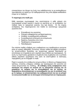 27
επαλαθηήζνπλ ηνλ έιεγρν ηεο δσήο ηνπο θαζνδεγψληαο ηα λα αλαιακβάλνπλ
πξσηνβνπιίεο ζε ζρέζε κε ηελ θαζεκεξηλφηεηά ηνπο φηαλ βέβαηα αηζζαλζνχλ
έηνηκα λα ην πξάμνπλ.
Ση παξαηεξώ ζην παηδί κνπ
Κάζε θαηλνχξηα ζπκπεξηθνξά πνπ αλαπηχζζεηαη ή θάζε αιιαγή ζηε
ζπκπεξηθνξά κπνξεί έκκεζα ή άκεζα λα ζρεηίδεηαη κε ηηο αληηδξάζεηο ηνπ
παηδηνχ πξνο ην ηξαπκαηηθφ γεγνλφο πνπ έρεη βηψζεη. Οη πην ζπρλέο
αληηδξάζεηο πνπ παξαηεξνχληαη ζηα παηδηά ζε αλαπάληερα ηξαπκαηηθά
γεγνλφηα είλαη:
Δπαλαβίσζε ηνπ γεγνλφηνο
Έιιεηςε ελδηαθέξνληνο γηα δξαζηεξηφηεηεο
Απάζεηα, ζπλαηζζεκαηηθφ κνχδηαζκα
Σπλαηζζεκαηηθή απφζπξζε θαη απνκφλσζε
Δθηάιηεο, δπζθνιίεο ζηνλ χπλν
Πξνβιήκαηα απνρσξηζκνχ
Παιηλδξφκεζε
Σηα πιείζηα παηδηά ν βαζκφο θαη ε ζνβαξφηεηα ησλ πξνβιεκάησλ κεηψλεηαη
κέζα ζε κεξηθέο εβδνκάδεο. Δληνχηνηο, θάπνηα παηδηά θαη έθεβνη ζπλερίδνπλ
λα αληηκεησπίδνπλ δπζθνιίεο γηα κεγαιχηεξα ρξνληθά δηαζηήκαηα κε
απνηέιεζκα λα επεξεάδεηαη θαη ε ζρνιηθή ηνπο επίδνζε θαη πξνζαξκνγή. Σε
απηέο ηηο πεξηπηψζεηο ρξεηάδεηαη ε ζπκβνπιή ελφο ζπκβνχινπ θαη ε εκπινθή
εηδηθνχ (ζρνιηθνχ ςπρνιφγνπ) έηζη ψζηε λα αλαπηπρζνχλ νη θαιχηεξεο
παξεκβάζεηο γηα λα ζηεξηρζεί ην παηδί.
Παξά ην γεγνλφο φηη νη άλζξσπνη αληηκεησπίδνπλ ην ζάλαην κε δηαθνξεηηθνχο
ηξφπνπο, εληνχηνηο ππάξρνπλ ελδείμεηο γηα πξνζαξκνγή ζηα γεγνλφηα θαη
ηειηθή αληηκεηψπηζε ηνπ πέλζνπο. Οη ελδείμεηο απηέο αλαθέξνληαη ζηελ
ηθαλόηεηα ηνπ αηόκνπ λα ζπδεηά γηα ην ηξαπκαηηθό γεγνλόο θαη λα
κνηξάδεηαη ηηο ζθέςεηο θαη ηα ζπλαηζζήκαηά ηνπ κε άιινπο, λα
δηαρεηξίδεηαη απνηειεζκαηηθά ηα ζπλαηζζήκαηά ηνπ θαη ηε ζύλδεζή ηνπο
κε ην ηξαύκα, λα απνθαηαζηήζεη ηελ θαζεκεξηλόηεηά ηνπ θαη λα κπνξεί
λα θνηλσληθνπνηεζεί θαη λα ιεηηνπξγεί απνηειεζκαηηθά θαη παξαγσγηθά.
 
