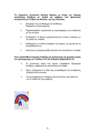 28
Σα παξαθάησ απνηεινύλ βαζηθέο δξάζεηο κε ζηόρν ηελ παξνρή
θαηάιιειεο βνήζεηαο ζε παηδηά θαη εθήβνπο πνπ βξίζθνληαη
αληηκέησπνη κε ην ζέκα ηνπ ζαλάηνπ θαη ηεο απώιεηαο:
☼ Δπηηξέςηε ηνπο ην δηθαίσκα λα πελζήζνπλ
Παξακείλεηε θαινί αθξναηέο
☼ Παξαθνινπζήζηε πξνζεθηηθά ηηο ζπκπεξηθνξέο πνπ ζπλδένληαη
κε ηελ απψιεηα
☼ Δπεμεγήζηε ην ζάλαην ρξεζηκνπνηψληαο έλλνηεο αλάινγεο κε
ηελ ειηθία ηνπ παηδηνχ
☼ Δλζαξξχλεηε ην παηδί λα εθθξάζεη ηηο ζθέςεηο, ηηο αγσλίεο θαη ηα
ζπλαηζζήκαηά ηνπ
☼ Απαληάηε κε εηιηθξίλεηα θάζε εξψηεζε πνπ ζαο ζέηνπλ ηα παηδηά
΢ηελ πξνζπάζεηα παξνρήο ζηήξημεο θαη πξναγσγήο ηεο ςπρηθήο πγείαο
θαη πξνζαξκνγήο ησλ παηδηώλ ζηα λέα δεδνκέλα βεβαησζείηε όηη:
☼ Τν γεληθφηεξν θιίκα ζην άκεζν πεξηβάιινλ δεκηνπξγεί
ζπλζήθεο αζθάιεηαο θαη πξνζηαζίαο ζηα παηδηά
☼ Έρεηε επεμεξγαζηεί ηα δηθά ζαο ζπλαηζζήκαηα θαη αληηδξάζεηο
κπξνζηά ζηελ απψιεηα
☼ Η ζπκπεξηθνξά θαη νη δξάζεηο ζαο απνηεινχλ πγηή πξφηππα
γηα ηα παηδηά θαη ηνπο εθήβνπο
 