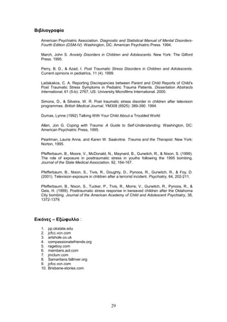 29
Βηβιηνγξαθία
American Psychiatric Association. Diagnostic and Statistical Manual of Mental Disorders-
Fourth Edition (DSM-IV). Washington, DC: American Psychiatric Press. 1994.
March, John S. Anxiety Disorders in Children and Adolescents. New York: The Gilford
Press. 1995.
Perry, B. D., & Azad, I. Post Traumatic Stress Disorders in Children and Adolescents.
Current opinions in pediatrics, 11 (4). 1999.
Ladakakos, C. A. Reporting Discrepancies between Parent and Child Reports of Child's
Post Traumatic Stress Symptoms in Pediatric Trauma Patients. Dissertation Abstracts
International, 61 (5-b): 2767, US: University Microfilms International. 2000.
Simons, D., & Silveira, W. R. Post traumatic stress disorder in children after television
programmes. British Medical Journal, YM308 (6925): 389-390. 1994.
Dumas, Lynne (1992) Talking With Your Child About a Troubled World
Allen, Jon G. Coping with Trauma: A Guide to Self-Understanding. Washington, DC:
American Psychiatric Press, 1995.
Pearlman, Laurie Anne, and Karen W. Saakvitne. Trauma and the Therapist. New York:
Norton, 1995.
Pfefferbaum, B., Moore, V., McDonald, N., Maynard, B., Gurwitch, R., & Nixon, S. (1999).
The role of exposure in posttraumatic stress in youths following the 1995 bombing.
Journal of the State Medical Association, 92, 164-167.
Pfefferbaum, B., Nixon, S., Tivis, R., Doughty, D., Pynoos, R., Gurwitch, R., & Foy, D.
(2001). Television exposure in children after a terrorist incident. Psychiatry, 64, 202-211.
Pfefferbaum, B., Nixon, S., Tucker, P., Tivis, R., Morre, V., Gurwitch, R., Pynoos, R., &
Geis, H. (1999). Posttraumatic stress response in bereaved children after the Oklahoma
City bombing. Journal of the American Academy of Child and Adolescent Psychiatry, 38,
1372-1379.
Δηθόλεο – Δμώθπιιν :
1. pp.okstate.edu
2. jcfcc.vcn.com
3. artshole.co.uk
4. compassionatefriends.org
5. rageboy.com
6. members.aol.com
7. jmclum.com
8. Samaritans.fallriver.org
9. jcfcc.vcn.com
10. Brisbane-stories.com
 