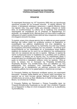 3
ΤΠΟΤΡΓΔΗΟ ΠΑΗΓΔΗΑ΢ ΚΑΗ ΠΟΛΗΣΗ΢ΜΟΤ
ΤΠΖΡΔ΢ΗΑ ΔΚΠΑΗΓΔΤΣΗΚΖ΢ ΦΤΥΟΛΟΓΗΑ΢
ΠΡΟΛΟΓΟ΢
Τν αεξνπνξηθφ δπζηχρεκα ηεο 14εο
Απγνχζηνπ 2005 ήηαλ κηα πξσηφγλσξε
ηξαπκαηηθή εκπεηξία γηα ηελ θππξηαθή θνηλσλία. Ο καδηθφο ζάλαηνο 121
αηφκσλ, ν μεθιεξηζκφο νιφθιεξσλ νηθνγελεηψλ, ν θξηθηφο ζάλαηνο γνληψλ
πνπ άθεζαλ πίζσ ηνπο κηθξά παηδηά, καο αλαγθάδεη, αλάκεζα ζε πνιιά
άιια, λα ζπλεηδεηνπνηνχκε ηηο επζχλεο θαη λα πξνβνχκε ζηελ θαηάιιειε
πξνεηνηκαζία θαη επηκφξθσζε γηα λα κπνξνχκε λα δηαρεηξηζηνχκε φ,ηη
αθνινπζεί ηεο ζπκθνξάο απηήο, ηδηαίηεξα φκσο ησλ φζσλ άιισλ ζπκβαίλνπλ
θαζεκεξηλά ζε κηθξή ή κεγάιε έθηαζε αιιά θαη φζσλ αλακέλεηαη λα ζπκβνχλ
ζηε ζχγρξνλε θνηλσλία πνπ δνχκε.
Τν ζρνιείν, ρψξνο φπνπ ζήκεξα θνηηνχλ φια ηα παηδηά θαη γηα καθξχ ρξνληθφ
δηάζηεκα έρεη επζχλε πέξαλ ηεο κεηάδνζεο γλψζεσλ λα δηαρεηξηζηεί ηα
ζπλαηζζήκαηα ησλ καζεηψλ ζπκβάιινληαο έηζη ζηελ εμαζθάιηζε ηεο
κειινληηθήο ηνπο ςπρηθήο πγείαο θαη ηεο πξνζηαζίαο ηνπο απφ ηνπο πνιινχο
θαη ζχγρξνλνπο θνηλσληθνχο θηλδχλνπο πνπ ηνπο απεηινχλ. Οη θίλδπλνη απηνί
αληηκεησπίδνληαη κε ηελ πξνυπφζεζε φηη ην εκπιεθφκελν άηνκν δηαζέηεη
αζθάιεηα θαη ζηγνπξηά γηα ηνλ εαπηφ ηνπ θαη δεμηφηεηεο πνπ θαιιηεξγνχληαη
ηφζν απφ ηελ νηθνγέλεηα φζν θαη απφ ην ζρνιείν. Ιδηαίηεξα, ην ζρνιείν ζα
πξέπεη λα δεκηνπξγεί εθείλν ην πεξηβάιινλ θαη ηηο ζπλζήθεο ψζηε νη καζεηέο
λα εθθξάδνπλ ηηο ζθέςεηο θαη ηηο αγσλίεο ηνπο. Τηο πεξηζζφηεξεο θνξέο ε
ελεξγεηηθή αθνή ησλ εθπαηδεπηηθψλ νδεγεί ζηε ιχζε φισλ ησλ πξνβιεκάησλ
ρσξίο λα απαηηείηαη ε παξέκβαζε «εηδηθψλ» εθηφο ηνπ ζρνιείνπ. Δίλαη κε
απηέο ηηο ζθέςεηο πνπ νη Λεηηνπξγνί ηεο Υπεξεζίαο Δθπαηδεπηηθήο
Χπρνινγίαο ζεσξνχλ ηνπο εθπαηδεπηηθνχο φισλ ησλ βαζκίδσλ σο ηνπο
βαζηθφηεξνχο ηνπο ζπλεξγάηεο ζηελ πξνζπάζεηα πνπ θαζεκεξηλά
θαηαβάιινπλ γηα λα εμαζθαιίζνπλ κηα θαιχηεξε κειινληηθή δσή ζηνπο
ζεκεξηλνχο καζεηέο πνπ λα ηελ ραξαθηεξίδνπλ ε πνηφηεηα θαη ε επηπρία.
Τν Υπνπξγείν Παηδείαο θαη Πνιηηηζκνχ αληέδξαζε ακέζσο ζην αεξνπνξηθφ
δπζηχρεκα. Δηνίκαζε ζρέδην δξάζεο γηα ηηο πξψηεο κέξεο ιεηηνπξγίαο ησλ
ζρνιείσλ θαη ζε πνιχ ζχληνκν ρξνληθφ δηάζηεκα απέζηεηιε νδεγφ γηα
εθπαηδεπηηθνχο θαη γνλείο κε ζέκα «Βνεζψληαο ηα παηδηά λα δηαρεηξηζηνχλ ην
ζάλαην, ηελ απψιεηα θαη ηε ζιίςε».
Ο Υπνπξγφο Παηδείαο θαη Πνιηηηζκνχ θ. Πεχθηνο Γεσξγηάδεο φξηζε ηελ
Υπεξεζία Δθπαηδεπηηθήο Χπρνινγίαο σο ηελ θαζ΄ χιελ ππεχζπλε Υπεξεζία
γηα λα δηαρεηξηζηεί ην ζέκα ζε ζηελή ζπλεξγαζία πάληνηε κε ηηο Γηεπζχλζεηο
ηεο Δθπαίδεπζεο.
 