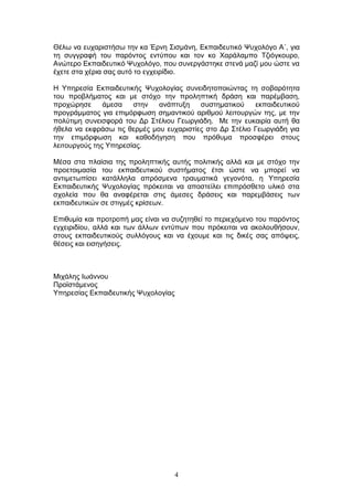 4
Θέισ λα επραξηζηήζσ ηελ θα Έξλε Σηζκάλε, Δθπαηδεπηηθφ Χπρνιφγν Α΄, γηα
ηε ζπγγξαθή ηνπ παξφληνο εληχπνπ θαη ηνλ θν Φαξάιακπν Τδηφγθνπξν,
Αλψηεξν Δθπαηδεπηηθφ Χπρνιφγν, πνπ ζπλεξγάζηεθε ζηελά καδί κνπ ψζηε λα
έρεηε ζηα ρέξηα ζαο απηφ ην εγρεηξίδην.
Η Υπεξεζία Δθπαηδεπηηθήο Χπρνινγίαο ζπλεηδεηνπνηψληαο ηε ζνβαξφηεηα
ηνπ πξνβιήκαηνο θαη κε ζηφρν ηελ πξνιεπηηθή δξάζε θαη παξέκβαζε,
πξνρψξεζε άκεζα ζηελ αλάπηπμε ζπζηεκαηηθνχ εθπαηδεπηηθνχ
πξνγξάκκαηνο γηα επηκφξθσζε ζεκαληηθνχ αξηζκνχ ιεηηνπξγψλ ηεο, κε ηελ
πνιχηηκε ζπλεηζθνξά ηνπ Γξ Σηέιηνπ Γεσξγηάδε. Με ηελ επθαηξία απηή ζα
ήζεια λα εθθξάζσ ηηο ζεξκέο κνπ επραξηζηίεο ζην Γξ Σηέιην Γεσξγηάδε γηα
ηελ επηκφξθσζε θαη θαζνδήγεζε πνπ πξφζπκα πξνζθέξεη ζηνπο
ιεηηνπξγνχο ηεο Υπεξεζίαο.
Μέζα ζηα πιαίζηα ηεο πξνιεπηηθήο απηήο πνιηηηθήο αιιά θαη κε ζηφρν ηελ
πξνεηνηκαζία ηνπ εθπαηδεπηηθνχ ζπζηήκαηνο έηζη ψζηε λα κπνξεί λα
αληηκεησπίζεη θαηάιιεια απξφζκελα ηξαπκαηηθά γεγνλφηα, ε Υπεξεζία
Δθπαηδεπηηθήο Χπρνινγίαο πξφθεηηαη λα απνζηείιεη επηπξφζζεην πιηθφ ζηα
ζρνιεία πνπ ζα αλαθέξεηαη ζηηο άκεζεο δξάζεηο θαη παξεκβάζεηο ησλ
εθπαηδεπηηθψλ ζε ζηηγκέο θξίζεσλ.
Δπηζπκία θαη πξνηξνπή καο είλαη λα ζπδεηεζεί ην πεξηερφκελν ηνπ παξφληνο
εγρεηξηδίνπ, αιιά θαη ησλ άιισλ εληχπσλ πνπ πξφθεηηαη λα αθνινπζήζνπλ,
ζηνπο εθπαηδεπηηθνχο ζπιιφγνπο θαη λα έρνπκε θαη ηηο δηθέο ζαο απφςεηο,
ζέζεηο θαη εηζεγήζεηο.
Μηράιεο Ισάλλνπ
Πξντζηάκελνο
Υπεξεζίαο Δθπαηδεπηηθήο Χπρνινγίαο
 