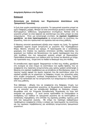 5
Γηαρείξηζε Κξίζεσλ ζηα ΢ρνιεία
Δηζαγσγή
Κατανόηση και Ανάλσση των Ψστολογικών Διαστάσεων ενός
Τρασματικού Γεγονότος
Η δσή είλαη γεκάηε αλαπάληερα γεγνλφηα. Τα ηξαπκαηηθά γεγνλφηα κπνξεί λα
έρνπλ δηάθνξεο κνξθέο. Μπνξεί λα είλαη απνηέιεζκα θπζηθψλ θαηαζηξνθψλ,
δπζηπρεκάησλ, αζζελεηψλ, ηξνκνθξαηηθψλ θηππεκάησλ. Κάπνηα απφ ηα
γεγνλφηα κπνξεί λα είλαη μαθληθά θαη αλαπάληερα ελψ άιια κπνξεί λα είλαη
αλακελφκελα. Όηαλ κηα θαηαζηξνθή θηππήζεη, ην ζρνιηθό πεξηβάιινλ
ρξεηάδεηαη λα είλαη πξνεηνηκαζκέλν λα αληηκεησπίζεη ηηο ζπλέπεηεο ηνπ
γεγνλφηνο, ηφζν ζην πξνζσπηθφ ηνπ ζρνιείνπ φζν θαη ζηνπο καζεηέο.
Ο ζάλαηνο απνηειεί θπζηνινγηθή εμέιημε ζηελ πνξεία ηεο δσήο. Τν ζρνιηθφ
πεξηβάιινλ έξρεηαη ζπρλά αληηκέησπν κε γεγνλφηα πνπ πεξηιακβάλνπλ
ζιίςε, ζάλαην, απψιεηα θαη ηξαχκα. Η πξνεηνηκαζία θαη ν θαηάιιεινο
ρεηξηζκφο ζηα πιαίζηα ηνπ ζρνιείνπ απνηεινχλ αζπίδεο πξνζηαζίαο ηνπ
ςπρηζκνχ ησλ παηδηψλ θαη δηεπθνιχλνπλ ηελ νκαιή πξνζαξκνγή ηνπο ζηηο
λέεο ζπλζήθεο πνπ έλα ηξαπκαηηθφ γεγνλφο κπνξεί λα δεκηνπξγήζεη.
Πξνζπάζεηα απνθιεηζκνχ ησλ παηδηψλ απφ ηελ έλλνηα ηνπ ζαλάηνπ κε ζηφρν,
ηελ πξνζηαζία ηνπο, ζηεξεί απφ ηα παηδηά ην δηθαίσκά ηνπο ζην πέλζνο.
Οη εθπαηδεπηηθνί, αθνχ αξρηθά δηαρεηξηζηνχλ ην δηθφ ηνπο πέλζνο, ρξεηάδεηαη
ζηε ζπλέρεηα λα είλαη έηνηκνη λα αλαπηχμνπλ έλα ζρέδην δξάζεο πνπ λα
αλαθέξεηαη ζηηο πξαθηηθέο αληηκεηψπηζεο κηαο θξίζεο (καδηθή θαηαζηξνθή ή
ζάλαηνο ζην ζρνιηθφ πεξηβάιινλ) θαη λα εζηηάδεηαη ζε δχν βαζηθνχο ηνκείο. Ο
πξψηνο ηνκέαο αθνξά ηελ άκεζε πξαθηηθή πνπ ζα αλαπηχμνπλ κέζα ζηε
ζρνιηθή κνλάδα γηα λα ρεηξηζηνχλ ηηο δηάθνξεο πηπρέο ηνπ γεγνλφηνο κφιηο
απηφ ζπκβεί (ελεκέξσζε, ζπιινγή πιεξνθνξηψλ) θαη ν δεχηεξνο ηνκέαο
αθνξά ηελ θαηαλφεζε θαη ηελ αληηκεηψπηζε ησλ αλακελφκελσλ αληηδξάζεσλ
απφ ηνπο καζεηέο.
Έλα βηβιηάξην - νδεγφο πνπ λα αλαθέξεηαη ζηηο δηάθνξεο πηπρέο ησλ
ζπλεπεηψλ ελφο ηξαπκαηηθνχ γεγνλφηνο, ζε ζεσξεηηθφ θαη πξαθηηθφ πιαίζην
θαη λα απνηειεί γηα ηνλ εθπαηδεπηηθφ βνήζεκα ζε δχζθνιεο ζηηγκέο,
ζεσξήζεθε απφ ηελ Υπεξεζία Δθπαηδεπηηθήο Χπρνινγίαο φηη είλαη ζαλ
αλαγθαίν θαη ρξήζηκν. Σ΄ απηφ γίλεηαη πξνζπάζεηα λα επεμεγεζνχλ νη
αληηδξάζεηο ησλ παηδηψλ ζε ηξαπκαηηθά γεγνλφηα θαη λα αλαπηπρζνχλ νη
θαηάιιειεο παξεκβάζεηο -ζην επίπεδν ηεο ζρνιηθήο κνλάδαο- ακέζσο κεηά
απφ έλα ηξαπκαηηθφ γεγνλφο. Με ζηφρν ηελ πξφιεςε ζνβαξφηεξσλ
πξνβιεκάησλ αλαθέξεηαη επίζεο ε αλάγθε γηα πξνεηνηκαζία ηεο θνηλφηεηαο
θαη ηνπ ζρνιηθνχ πεξηβάιινληνο γηα θαηάιιειε αληηκεηψπηζε ηξαπκαηηθψλ
γεγνλφησλ.
 