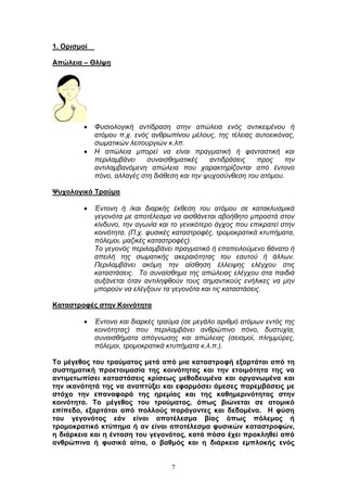 7
1. Οξηζκνί
Απώιεηα – Θιίςε
Φπζηνινγηθή αληίδξαζε ζηελ απψιεηα ελφο αληηθεηκέλνπ ή
αηφκνπ π.ρ. ελφο αλζξσπίλνπ κέινπο, ηεο ηέιεηαο απηνεηθφλαο,
ζσκαηηθψλ ιεηηνπξγηψλ θ.ιπ.
Η απψιεηα κπνξεί λα είλαη πξαγκαηηθή ή θαληαζηηθή θαη
πεξηιακβάλεη ζπλαηζζεκαηηθέο αληηδξάζεηο πξνο ηελ
αληηιακβαλφκελε απψιεηα πνπ ραξαθηεξίδνληαη απφ έληνλν
πφλν, αιιαγέο ζηε δηάζεζε θαη ηελ ςπρνζχλζεζε ηνπ αηφκνπ.
Φπρνινγηθό Σξαύκα
Έληνλε ή /θαη δηαξθήο έθζεζε ηνπ αηφκνπ ζε θαηαθιπζκηθά
γεγνλφηα κε απνηέιεζκα λα αηζζάλεηαη αβνήζεην κπξνζηά ζηνλ
θίλδπλν, ηελ αγσλία θαη ην γεληθφηεξν άγρνο πνπ επηθξαηεί ζηελ
θνηλφηεηα. (Π.ρ. θπζηθέο θαηαζηξνθέο, ηξνκνθξαηηθά θηππήκαηα,
πφιεκνη, καδηθέο θαηαζηξνθέο).
Τν γεγνλφο πεξηιακβάλεη πξαγκαηηθφ ή επαπεηινχκελν ζάλαην ή
απεηιή ηεο ζσκαηηθήο αθεξαηφηεηαο ηνπ εαπηνχ ή άιισλ.
Πεξηιακβάλεη αθφκε ηελ αίζζεζε έιιεηςεο ειέγρνπ ζηηο
θαηαζηάζεηο. Τν ζπλαίζζεκα ηεο απψιεηαο ειέγρνπ ζηα παηδηά
απμάλεηαη φηαλ αληηιεθζνχλ ηνπο ζεκαληηθνχο ελήιηθεο λα κελ
κπνξνχλ λα ειέγμνπλ ηα γεγνλφηα θαη ηηο θαηαζηάζεηο.
Καηαζηξνθέο ζηελ Κνηλόηεηα
Έληνλν θαη δηαξθέο ηξαχκα (ζε κεγάιν αξηζκφ αηφκσλ εληφο ηεο
θνηλφηεηαο) πνπ πεξηιακβάλεη αλζξψπηλν πφλν, δπζηπρία,
ζπλαηζζήκαηα απφγλσζεο θαη απψιεηαο (ζεηζκνί, πιεκκχξεο,
πφιεκνη, ηξνκνθξαηηθά θηππήκαηα θ.ι.π.).
Σν κέγεζνο ηνπ ηξαύκαηνο κεηά από κηα θαηαζηξνθή εμαξηάηαη από ηε
ζπζηεκαηηθή πξνεηνηκαζία ηεο θνηλόηεηαο θαη ηελ εηνηκόηεηα ηεο λα
αληηκεησπίζεη θαηαζηάζεηο θξίζεσο κεζνδεπκέλα θαη νξγαλσκέλα θαη
ηελ ηθαλόηεηά ηεο λα αλαπηύμεη θαη εθαξκόζεη άκεζεο παξεκβάζεηο κε
ζηόρν ηελ επαλαθνξά ηεο εξεκίαο θαη ηεο θαζεκεξηλόηεηαο ζηελ
θνηλόηεηα. Σν κέγεζνο ηνπ ηξαύκαηνο, όπσο βηώλεηαη ζε αηνκηθό
επίπεδν, εμαξηάηαη από πνιινύο παξάγνληεο θαη δεδνκέλα. Ζ θύζε
ηνπ γεγνλόηνο εάλ είλαη απνηέιεζκα βίαο όπσο πόιεκνο ή
ηξνκνθξαηηθό θηύπεκα ή αλ είλαη απνηέιεζκα θπζηθώλ θαηαζηξνθώλ,
ε δηάξθεηα θαη ε έληαζε ηνπ γεγνλόηνο, θαηά πόζν έρεη πξνθιεζεί από
αλζξώπηλα ή θπζηθά αίηηα, ν βαζκόο θαη ε δηάξθεηα εκπινθήο ελόο
 
