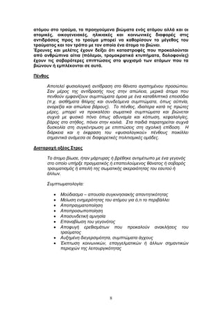 8
αηόκνπ ζην ηξαύκα, ηα πξνεγνύκελα βηώκαηα ελόο αηόκνπ αιιά θαη νη
αηνκηθέο, νηθνγελεηαθέο, ειηθηαθέο θαη θνηλσληθέο δηαθνξέο ζηηο
αληηδξάζεηο πξνο ην ηξαύκα κπνξεί λα θαζνξίζνπλ ην κέγεζνο ηνπ
ηξαύκαηνο θαη ηνλ ηξόπν κε ηνλ νπνίν έλα άηνκν ην βηώλεη.
Έξεπλεο θαη κειέηεο έρνπλ δείμεη όηη θαηαζηξνθέο πνπ πξνθαινύληαη
από αλζξώπηλα αίηηα (πόιεκνη, ηξνκνθξαηηθά θηππήκαηα, δνινθνλίεο)
έρνπλ ηηο ζνβαξόηεξεο επηπηώζεηο ζην ςπρηζκό ησλ αηόκσλ πνπ ηα
βηώλνπλ ή εκπιέθνληαη ζε απηά.
Πέλζνο
Απνηειεί θπζηνινγηθή αληίδξαζε ζην ζάλαην αγαπεκέλνπ πξνζψπνπ.
Σαλ κέξνο ηεο αληίδξαζήο ηνπο ζηελ απψιεηα, κεξηθά άηνκα πνπ
πελζνχλ εκθαλίδνπλ ζπκπηψκαηα φκνηα κε έλα θαηαζιηπηηθφ επεηζφδην
(π.ρ. αηζζήκαηα ζιίςεο θαη ζπλδεφκελα ζπκπηψκαηα, φπσο αυπλία,
αλνξεμία θαη απψιεηα βάξνπο). Τν πέλζνο, ηδηαίηεξα θαηά ηηο πξψηεο
κέξεο, κπνξεί λα πξνθαιέζεη ζσκαηηθά ζπκπηψκαηα θαη βηψλεηαη
ζπρλά κε θπζηθφ πφλν φπσο αδπλακία θαη θφπσζε, θεθαιαιγίεο,
βάξνο ζην ζηήζνο, πφλνη ζηελ θνηιηά. Σηα παηδηά παξαηεξείηαη ζπρλά
δπζθνιία ζηε ζπγθέληξσζε κε επηπηψζεηο ζηε ζρνιηθή επίδνζε. Η
δηάξθεηα θαη ε έθθξαζε ηνπ «θπζηνινγηθνχ» πέλζνπο πνηθίιιεη
ζεκαληηθά αλάκεζα ζε δηαθνξεηηθέο πνιηηηζκηθέο νκάδεο.
Γηαηαξαρή νμένο ΢ηξεο
Τν άηνκν βίσζε, ήηαλ κάξηπξαο ή βξέζεθε αληηκέησπν κε έλα γεγνλφο
ζην νπνίν ππήξμε πξαγκαηηθφο ή επαπεηινχκελνο ζάλαηνο ή ζνβαξφο
ηξαπκαηηζκφο ή απεηιή ηεο ζσκαηηθήο αθεξαηφηεηαο ηνπ εαπηνχ ή
άιισλ.
Σπκπησκαηνινγία:
Μνχδηαζκα – απνπζία ζπγθηλεζηαθήο απαληεηηθφηεηαο
Μείσζε ελεκεξφηεηαο ηνπ αηφκνπ γηα φ,ηη ην πεξηβάιιεη
Απνπξαγκαηνπνίεζε
Απνπξνζσπνπνίεζε
Απνζπλδεηηθή ακλεζία
Δπαλαβίσζε ηνπ γεγνλφηνο
Απνθπγή εξεζηζκάησλ πνπ πξνθαινχλ αλαθιήζεηο ηνπ
ηξαχκαηνο
Απμεκέλε δηεγεξζηκφηεηα, ζπκπηψκαηα άγρνπο
Έθπησζε θνηλσληθψλ, επαγγεικαηηθψλ ή άιισλ ζεκαληηθψλ
πεξηνρψλ ηεο ιεηηνπξγηθφηεηαο
 