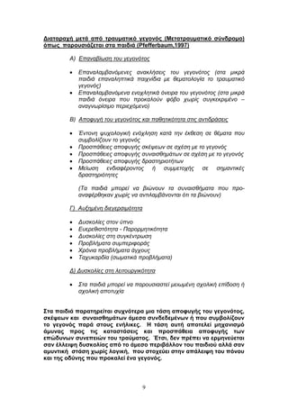 9
Γηαηαξαρή κεηά από ηξαπκαηηθό γεγνλόο (Μεηαηξαπκαηηθό ζύλδξνκν)
όπσο παξνπζηάδεηαη ζηα παηδηά (Pfefferbaum,1997)
Α) Δπαλαβίσζε ηνπ γεγνλφηνο
Δπαλαιακβαλφκελεο αλαθιήζεηο ηνπ γεγνλφηνο (ζηα κηθξά
παηδηά επαλαιεπηηθά παηρλίδηα κε ζεκαηνινγία ην ηξαπκαηηθφ
γεγνλφο)
Δπαλαιακβαλφκελα ελνριεηηθά φλεηξα ηνπ γεγνλφηνο (ζηα κηθξά
παηδηά φλεηξα πνπ πξνθαινχλ θφβν ρσξίο ζπγθεθξηκέλν –
αλαγλσξίζηκν πεξηερφκελν)
Β) Απνθπγή ηνπ γεγνλφηνο θαη παζεηηθφηεηα ζηηο αληηδξάζεηο
Έληνλε ςπρνινγηθή ελφριεζε θαηά ηελ έθζεζε ζε ζέκαηα πνπ
ζπκβνιίδνπλ ην γεγνλφο
Πξνζπάζεηεο απνθπγήο ζθέςεσλ ζε ζρέζε κε ην γεγνλφο
Πξνζπάζεηεο απνθπγήο ζπλαηζζεκάησλ ζε ζρέζε κε ην γεγνλφο
Πξνζπάζεηεο απνθπγήο δξαζηεξηνηήησλ
Μείσζε ελδηαθέξνληνο ή ζπκκεηνρήο ζε ζεκαληηθέο
δξαζηεξηφηεηεο
(Τα παηδηά κπνξεί λα βηψλνπλ ηα ζπλαηζζήκαηα πνπ πξν-
αλαθέξζεθαλ ρσξίο λα αληηιακβάλνληαη φηη ηα βηψλνπλ)
Γ) Απμεκέλε δηεγεξζηκφηεηα
Γπζθνιίεο ζηνλ χπλν
Δπεξεζηζηφηεηα - Παξνξκεηηθφηεηα
Γπζθνιίεο ζηε ζπγθέληξσζε
Πξνβιήκαηα ζπκπεξηθνξάο
Φξφληα πξνβιήκαηα άγρνπο
Ταρπθαξδία (ζσκαηηθά πξνβιήκαηα)
Γ) Γπζθνιίεο ζηε ιεηηνπξγηθφηεηα
Σηα παηδηά κπνξεί λα παξνπζηαζηεί κεησκέλε ζρνιηθή επίδνζε ή
ζρνιηθή απνηπρία
΢ηα παηδηά παξαηεξείηαη ζπρλόηεξα κηα ηάζε απνθπγήο ηνπ γεγνλόηνο,
ζθέςεσλ θαη ζπλαηζζεκάησλ άκεζα ζπλδεδεκέλσλ ή πνπ ζπκβνιίδνπλ
ην γεγνλόο παξά ζηνπο ελήιηθεο. Ζ ηάζε απηή απνηειεί κεραληζκό
άκπλαο πξνο ηηο θαηαζηάζεηο θαη πξνζπάζεηα απνθπγήο ησλ
επώδπλσλ ζπλεπεηώλ ηνπ ηξαύκαηνο. Έηζη, δελ πξέπεη λα εξκελεύεηαη
ζαλ έιιεηςε δπζθνιίαο από ην άκεζν πεξηβάιινλ ηνπ παηδηνύ αιιά ζαλ
ακπληηθή ζηάζε ρσξίο ινγηθή, πνπ ζηνρεύεη ζηελ απάιεηςε ηνπ πόλνπ
θαη ηεο νδύλεο πνπ πξνθαιεί έλα γεγνλόο.
 