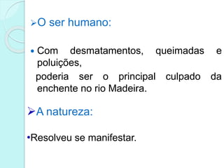 O ser humano:
 Com desmatamentos, queimadas e
poluições,
poderia ser o principal culpado da
enchente no rio Madeira.
A natureza:
•Resolveu se manifestar.
 