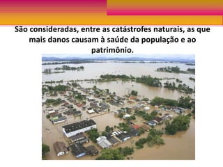 As enchentes, portanto são calamidades naturais ou não, que ocorrem quando um leito natural recebe um volume de água superior ao que pode comportar resultando em transbordamentos. São consideradas, entre as catástrofes naturais, as que mais danos causam à saúde da população e ao patrimônio.