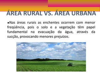 ÁREA RURAL VS. ÁREA URBANANas áreas rurais as enchentes ocorrem com menor freqüência, pois o solo e a vegetação têm papel fundamental na evacuação da água, através da sucção, provocando menores prejuízos. Nas áreas urbanas, ocorrem com maior freqüência e força, isso devido a interferência humana, causando grandes prejuízos. 