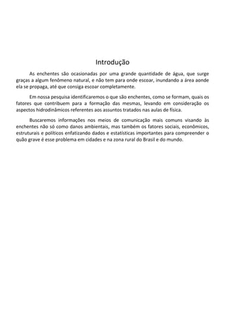 Introdução
       As enchentes são ocasionadas por uma grande quantidade de água, que surge
graças a algum fenômeno natural, e não tem para onde escoar, inundando a área aonde
ela se propaga, até que consiga escoar completamente.
      Em nossa pesquisa identificaremos o que são enchentes, como se formam, quais os
fatores que contribuem para a formação das mesmas, levando em consideração os
aspectos hidrodinâmicos referentes aos assuntos tratados nas aulas de física.
      Buscaremos informações nos meios de comunicação mais comuns visando às
enchentes não só como danos ambientais, mas também os fatores sociais, econômicos,
estruturais e políticos enfatizando dados e estatísticas importantes para compreender o
quão grave é esse problema em cidades e na zona rural do Brasil e do mundo.
 