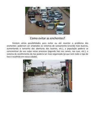 Como evitar as enchentes?
       Existem várias possibilidades para evitar ou até reverter o problema das
enchentes: poderiam ser ampliados os sistemas de saneamento (criando mais bueiros,
aumentando o tamanho das aberturas dos bueiros, etc.), a população poderia se
conscientizar da sua culpa nesse processo (jogando lixo nos canais, nas ruas, etc.), o
sistema de recolhimento do lixo poderia ser mais organizado (já que nem todo o tipo de
lixo é recolhido em nossa cidade).
 